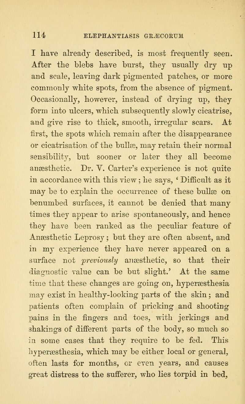 I have already described, is most frequently seen. After the blebs have burst, they usually dry up and scale, leaving dark pigmented patches, or more commonly white spots, from the absence of pigment. Occasionally, however, instead of drying up, they form into ulcers, which subsequently slowly cicatrise, and give rise to thick, smooth, irregular scars. At first, the spots which remain after the disappearance or cicatrisation of the bullae, may retain their normal sensibility, but sooner or later they all become anaesthetic. Dr. Y. Carter's experience is not quite in accordance with this view; he says, 6 Difficult as it may be to explain the occurrence of these bullae on benumbed surfaces, it cannot be denied that many times they appear to arise spontaneously, and hence they have been ranked as the peculiar feature of Anaesthetic Leprosy; but they are often absent, and in my experience they have never appeared on a surface not previously anaesthetic, so that their diagnostic value can be but slight.' At the same time that these changes are going on, hyperaesthesia may exist in healthy-looking parts of the skin; and patients often complain of pricking and shooting pains in the fingers and toes, with jerkings and shakings of different parts of the body, so much so in some cases that they require to be fed. This hyperaesthesia, which may be either local or general, often lasts for months, or even years, and causes great distress to the sufferer, who lies torpid in bed,
