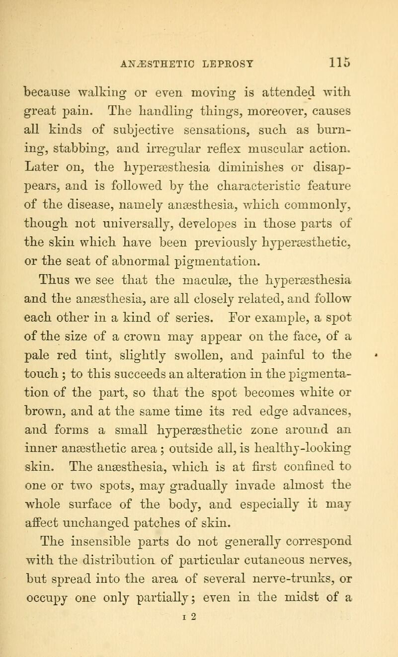 because walking or even moving: is attended with great pain. The handling things, moreover, causes all kinds of subjective sensations, such as burn- ing, stabbing, and irregular reflex muscular action. Later on, the hyperesthesia diminishes or disap- pears, and is followed by the characteristic feature of the disease, namely anaesthesia, which commonly, though not universally, developes in those parts of the skin which have been previously hyperaesthetic, or the seat of abnormal pigmentation. Thus we see that the maculae, the hyperesthesia and the anaesthesia, are all closely related, and follow each other in a kind of series. For example, a spot of the size of a crown may appear on the face, of a pale red tint, slightly swollen, and painful to the touch ; to this succeeds an alteration in the pigmenta- tion of the part, so that the spot becomes white or brown, and at the same time its red edge advances, and forms a small hyperaesthetic zone around an inner anaesthetic area ; ontside all, is healthy-looking skin. The anaesthesia, which is at first confined to one or two spots, may gradually invade almost the whole surface of the body, and especially it may affect unchanged patches of skin. The insensible parts do not generally correspond with the distribution of particular cutaneous nerves, but spread into the area of several nerve-trunks, or occupy one only partially; even in the midst of a i 2
