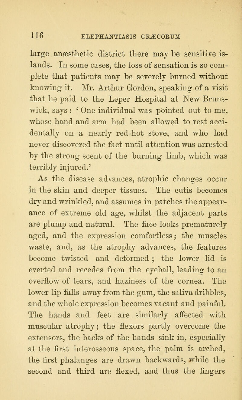 large anaesthetic district there may be sensitive is- lands. In some cases, the loss of sensation is so com- plete that patients may be severely bnrned without knowing it. Mr. Arthur Gordon, speaking of a visit that he paid to the Leper Hospital at New Bruns- wick, says : e One individual was pointed out to me, whose hand and arm had been allowed to rest acci- dentally on a nearly red-hot stove, and who had never discovered the fact until attention was arrested by the strong scent of the burning limb, which was terribly injured.' As the disease advances, atrophic changes occur in the skin and deeper tissues. The cutis becomes dry and wrinkled, and assumes in patches the appear- ance of extreme old age, whilst the adjacent parts are plump and natural. The face looks prematurely aged, and the expression comfortless; the muscles waste, and, as the atrophy advances, the features become twisted and deformed ; the lower lid is everted and recedes from the eyeball, leading to an overflow of tears, and haziness of the cornea. The lower lip falls away from the gum, the saliva dribbles, and the whole expression becomes vacant and painful. The hands and feet are similarly affected with muscular atrophy; the flexors partly overcome the extensors, the backs of the hands sink in, especially at the first interosseous space, the palm is arched, the first phalanges are drawn backwards, while the second and third are flexed, and thus the fingers
