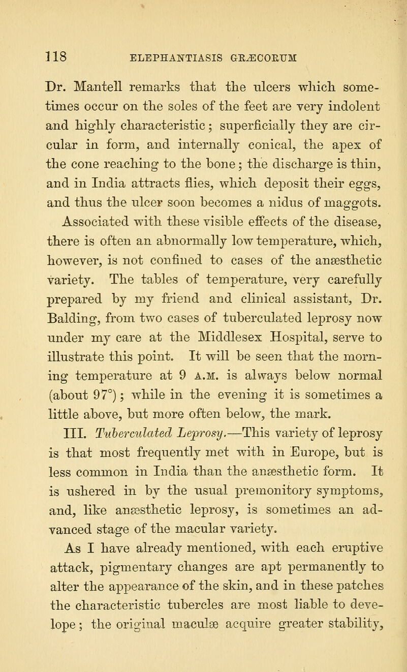 Dr. Mantell remarks that the ulcers which some- times occur on the soles of the feet are very indolent and highly characteristic; superficially they are cir- cular in form, and internally conical, the apex of the cone reaching to the bone; the discharge is thin, and in India attracts flies, which deposit their eggs, and thus the ulcer soon becomes a nidus of maggots. Associated with these visible effects of the disease, there is often an abnormally low temperature, which, however, is not confined to cases of the anaesthetic variety. The tables of temperature, very carefully prepared by my friend and clinical assistant, Dr. Balding, from two cases of tuberculated leprosy now under my care at the Middlesex Hospital, serve to illustrate this point. It will be seen that the morn- ing temperature at 9 a.m. is always below normal (about 97°); while in the evening it is sometimes a little above, but more often below, the mark. III. Tuberculated Leprosy.—This variety of leprosy is that most frequently met with in Europe, but is less common in India than the anaesthetic form. It is ushered in by the usual premonitory symptoms, and, like anaesthetic leprosy, is sometimes an ad- vanced stage of the macular variety. As I have already mentioned, with each eruptive attack, pigmentary changes are apt permanently to alter the appearance of the skin, and in these patches the characteristic tubercles are most liable to deve- lope; the original maculae acquire greater stability,