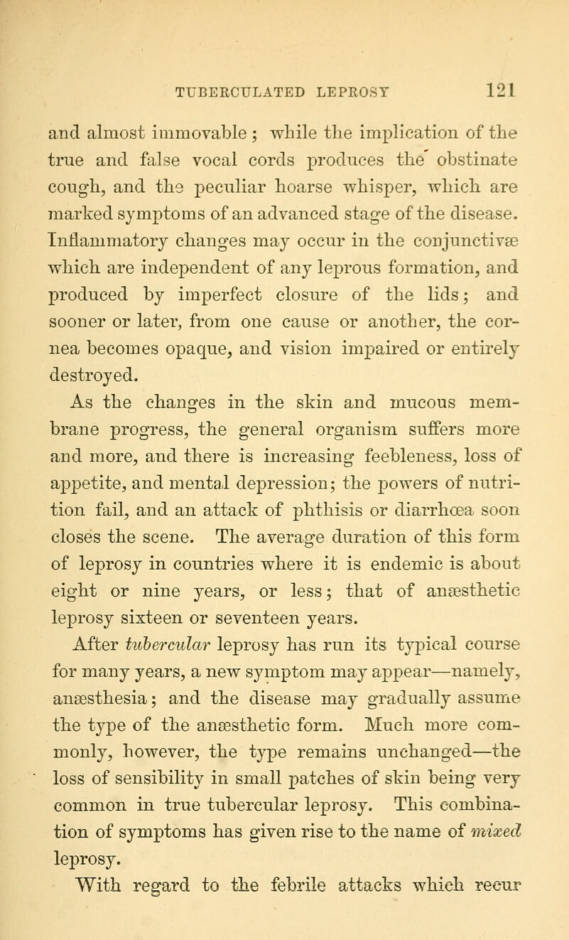 and almost immovable ; while the implication of the true and false vocal cords produces the obstinate cough, and the peculiar hoarse whisper, which are marked symptoms of an advanced stage of the disease. Inflammatory changes may occur in the conjunctivae which are independent of any leprous formation, and produced by imperfect closure of the lids; and sooner or later, from one cause or another, the cor- nea becomes opaque, and vision impaired or entirely destroyed. As the changes in the skin and mucous mem- brane progress, the general organism suffers more and more, and there is increasing* feebleness, loss of appetite, and mental depression; the powers of nutri- tion fail, and an attack of phthisis or diarrhoea soon closes the scene. The average duration of this form of leprosy in countries where it is endemic is about eight or nine years, or less; that of anaesthetic leprosy sixteen or seventeen years. After tubercular leprosy has run its typical course for many years, a new symptom may appear—namely, anaesthesia; and the disease may gradually assume the type of the anaesthetic form. Much more com- monly, however, the type remains unchanged—the loss of sensibility in small patches of skin being very common in true tubercular leprosy. This combina- tion of symptoms has given rise to the name of mixed leprosy. With regard to the febrile attacks which recur
