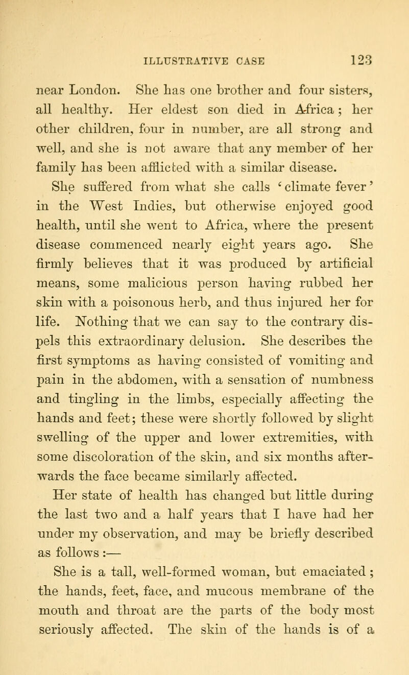 near London. She has one brother and fonr sisters, all healthy. Her eldest son died in A-frica; her other children, fonr in number, are all strong and well, and she is not aware that any member of her family has been afflicted with a similar disease. She suffered from what she calls c climate fever' in the West Indies, but otherwise enjoyed good health, until she went to Africa, where the present disease commenced nearly eight years ago. She firmly believes that it was produced by artificial means, some malicious person having rubbed her skin with a poisonous herb, and thus injured her for life. Nothing that we can say to the contrary dis- pels this extraordinary delusion. She describes the first symptoms as having consisted of vomiting and pain in the abdomen, with a sensation of numbness and tingling in the limbs, especially affecting the hands and feet; these were shortly followed by slight swelling of the upper and lower extremities, with some discoloration of the skin, and six months after- wards the face became similarly affected. Her state of health has changed but little during the last two and a half years that I have had her under my observation, and may be briefly described as follows:— She is a tall, well-formed woman, but emaciated; the hands, feet, face, and mucous membrane of the mouth and throat are the parts of the body most seriously affected. The skin of the hands is of a