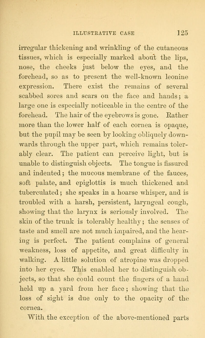 irregular thickening and wrinkling of the cutaneous tissues, which is especially marked about the lips, nose, the cheeks just below the eyes, and the forehead, so as to present the well-known leonine expression. There exist the remains of several scabbed sores and scars on the face and hands; a large one is especially noticeable in the centre of the forehead. The hair of the eyebrows is gone. Rather more than the lower half of each cornea is opaque, but the pupil may be seen by looking obliquely down- wards through the upper part, which remains toler- ably clear. The patient can perceive light, but is unable to distinguish objects. The tongue is fissured and indented; the mucous membrane of the fauces, soft palate, and epiglottis is much thickened and tuberculated; she speaks in a hoarse whisper, and is troubled with a harsh, persistent, laryngeal cough, showing that the larynx is seriously involved. The skin of the trunk is tolerably healthy; the senses of taste and smell are not much impaired, and the hear- ing is perfect. The patient complains of general weakness, loss of appetite, and great difficulty in walking. A little solution of atropine was dropped into her eyes. This enabled her to distinguish ob- jects, so that she could count the fingers of a hand held up a yard from her face; showing that the loss of sight is due only to the opacity of the cornea. With the exception of the above-mentioned parts