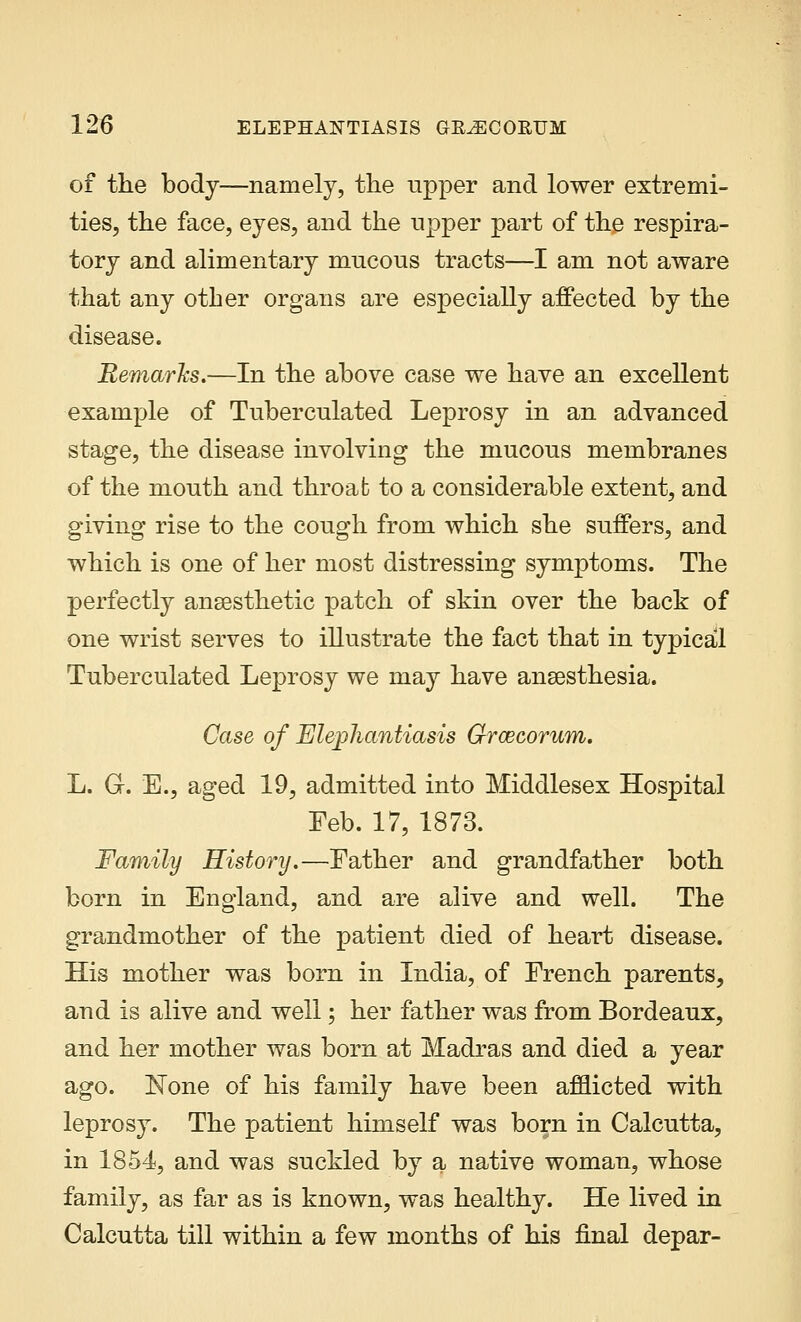 of the body—namely, the upper and lower extremi- ties, the face, eyes, and the upper part of the respira- tory and alimentary mucous tracts—I am not aware that any other organs are especially affected by the disease. Remarks.—In the above case we have an excellent example of Tuberculated Leprosy in an advanced stage, the disease involving the mucous membranes of the mouth and throat to a considerable extent, and giving rise to the cough from which she suffers, and which is one of her most distressing symptoms. The perfectly ansesthetic patch of skin over the back of one wrist serves to illustrate the fact that in typical Tuberculated Leprosy we may have anaesthesia. Case of Elephantiasis Grwcorum. L. G. E., aged 19, admitted into Middlesex Hospital Feb. 17, 1873. Family History.—Father and grandfather both born in England, and are alive and well. The grandmother of the patient died of heart disease. His mother was born in India, of French parents, and is alive and well; her father was from Bordeaux, and her mother was born at Madras and died a year ago. None of his family have been afflicted with leprosy. The patient himself was born in Calcutta, in 1854, and was suckled by a native woman, whose family, as far as is known, was healthy. He lived in Calcutta till within a few months of his final depar-