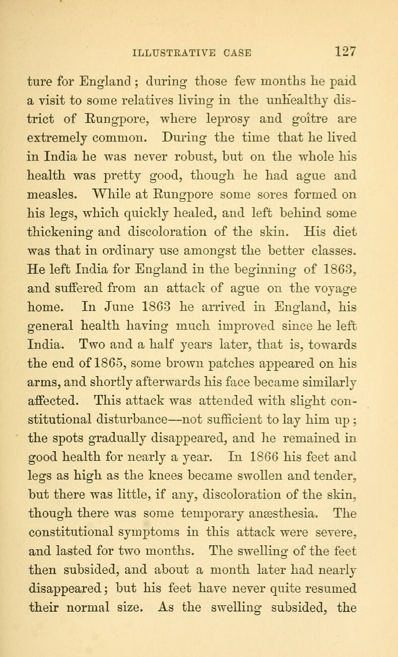 ture for England ; during those few months he paid a visit to some relatives living in the unhealthy dis- trict of Eungpore, where leprosy and goitre are extremely common. During the time that he lived in India he was never robust, but on the whole his health was pretty good, though he had ague and measles. While at Eungpore some sores formed on his legs, which quickly healed, and left behind some thickening and discoloration of the skin. His diet was that in ordinary use amongst the better classes. He left India for England in the beginning of 1863, and suffered from an attack of ague on the voyage home. In June 1863 he arrived in England, his general health having much improved since he left India. Two and a half years later, that is, towards the end of 1865, some brown patches appeared on his arms, and shortly afterwards his face became similarly affected. This attack was attended with slight con- stitutional disturbance—not sufficient to lay him up ; the spots gradually disappeared, and he remained in good health for nearly a year. In 1866 his feet and legs as high as the knees became swollen and tender, but there was little, if any, discoloration of the skin, though there was some temporary anessthesia. The constitutional symptoms in this attack were severe, and lasted for two months. The swelling of the feet then subsided, and about a month later had nearly disappeared; but his feet have never quite resumed their normal size. As the swelling subsided, the