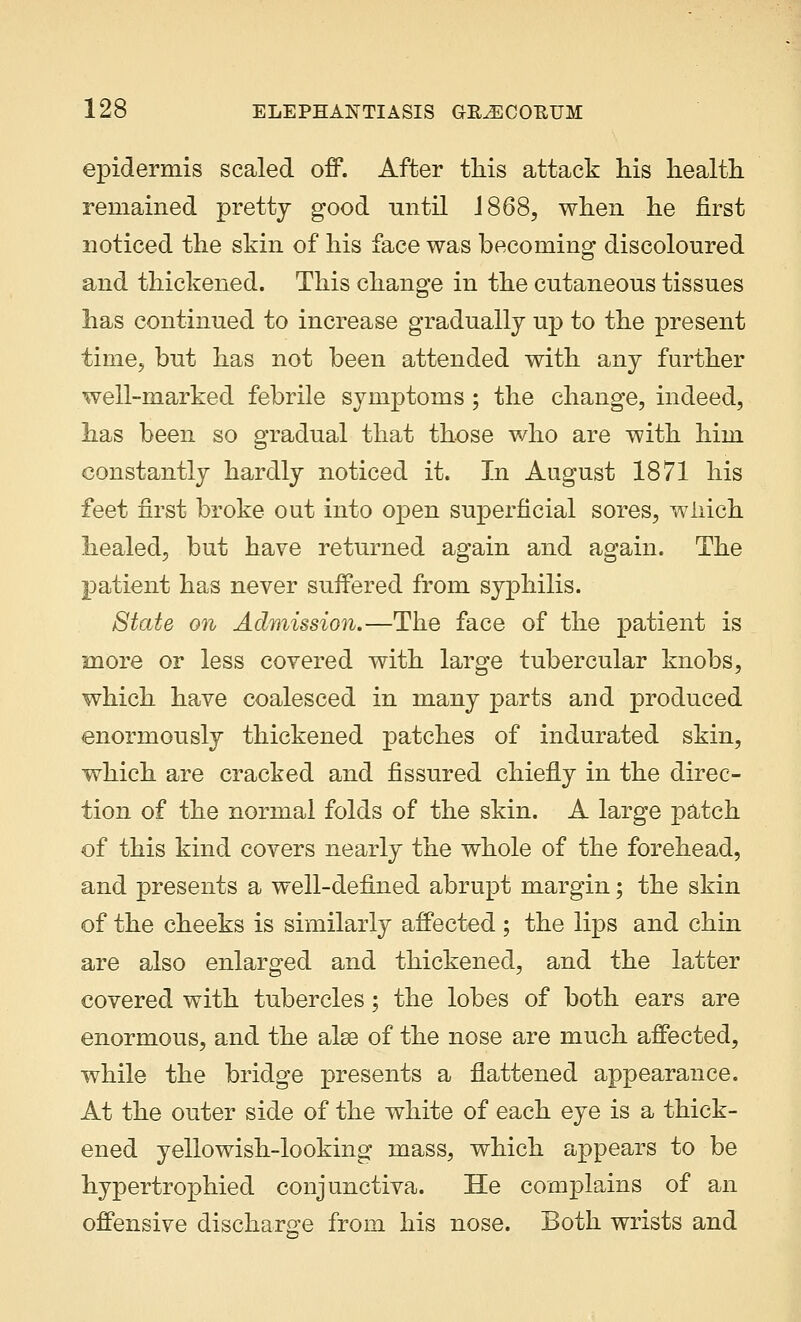 epidermis scaled off. After this attack his health remained pretty good until 1868, when he first noticed the skin of his face was becoming discoloured and thickened. This change in the cutaneous tissues lias continued to increase gradually up to the present time, but lias not been attended with any further well-marked febrile symptoms; the change, indeed, has been so gradual that those who are with him constantly hardly noticed it. In August 1871 his feet first broke out into open superficial sores, which healed, but have returned again and again. The patient has never suffered from syphilis. State on Admission.—The face of the patient is more or less covered with large tubercular knobs, which have coalesced in many parts and produced enormously thickened patches of indurated skin, which are cracked and fissured chiefly in the direc- tion of the normal folds of the skin. A large patch of this kind covers nearly the whole of the forehead, and presents a well-defined abrupt margin; the skin of the cheeks is similarly affected; the lips and chin are also enlarged and thickened, and the latter covered with tubercles; the lobes of both ears are enormous, and the alse of the nose are much affected, while the bridge presents a flattened appearance. At the outer side of the white of each eye is a thick- ened yellowish-looking mass, which appears to be hypertrophied conjunctiva. He complains of an offensive discharge from his nose. Both wrists and
