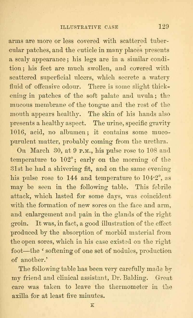 arms are more or less covered with scattered tuber- cular patches, and the cuticle in many places presents a scaly appearance; his legs are in a similar condi- tion; his feet are much swollen, and covered with scattered superficial ulcers, which secrete a watery fluid of offensive odour. There is some slight thick- ening in patches of the soft palate and uvula; the mucous membrane of the tongue and the rest of the mouth appears healthy. The skin of his hands also presents a healthy aspect. The urine, specific gravity 1016, acid, no albumen; it contains some muco- purulent matter, probably coming from the urethra. On March 30, at 9 p.m., his pulse rose to 108 and temperature to 102°; early on the morning of the 31st he had a shivering fit, and on the same evening his pulse rose to 144 and temperature to 104*2°, as may be seen in the following table. This febrile attack, which lasted for some days, was coincident with the formation of new sores on the face and arm, and enlargement and pain in the glands of the right groin. It was, in fact, a good illustration of the effect produced by the absorption of morbid material from the open sores, which in his case existed on the rig-lit foot—the * softening of one set of nodules, production of another.' The following table has been very carefully made by my friend and clinical assistant, Dr. Balding. Great care was taken to leave the thermometer in the axilla for at least five minutes. E