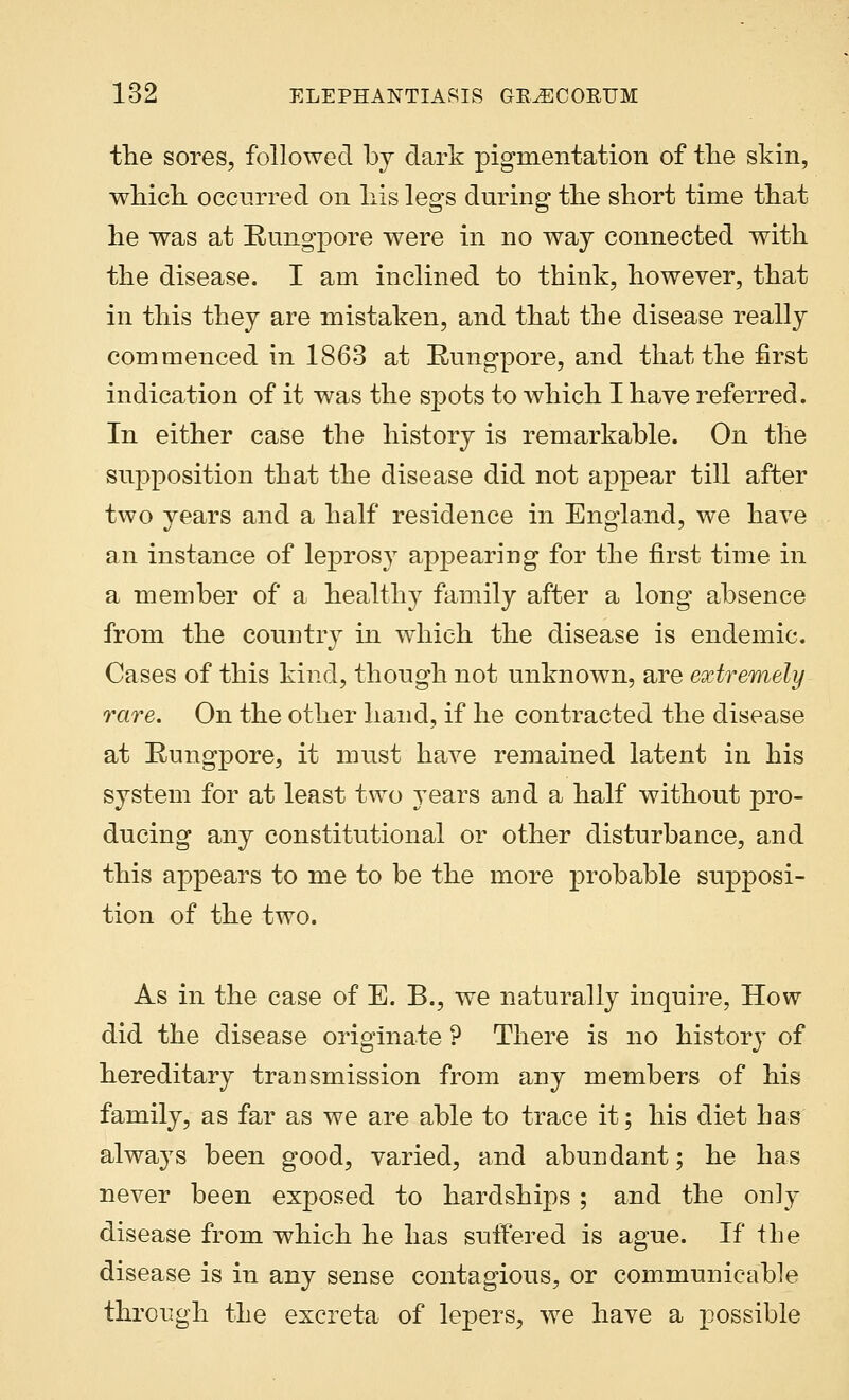 the sores, followed by dark pigmentation of the skin, which occurred on his legs during the short time that he was at Rungpore were in no way connected with the disease. I am inclined to think, however, that in this they are mistaken, and that the disease really commenced in 1863 at Rungpore, and that the first indication of it was the spots to which I have referred. In either case the history is remarkable. On the supposition that the disease did not appear till after two vears and a half residence in England, we have an instance of leprosy appearing for the first time in a member of a healthy family after a long absence from the country in which the disease is endemic. Cases of this kind, though not unknown, are extremely rare. On the other hand, if he contracted the disease at Rungpore, it must have remained latent in his system for at least two years and a half without pro- ducing any constitutional or other disturbance, and this appears to me to be the more probable supposi- tion of the two. As in the case of E. B., we naturally inquire, How did the disease originate ? There is no history of hereditary transmission from any members of his family, as far as we are able to trace it; his diet has always been good, varied, and abundant; he has never been exposed to hardships ; and the only disease from which he has suffered is ague. If the disease is in any sense contagious, or communicable through the excreta of lepers, wTe have a possible