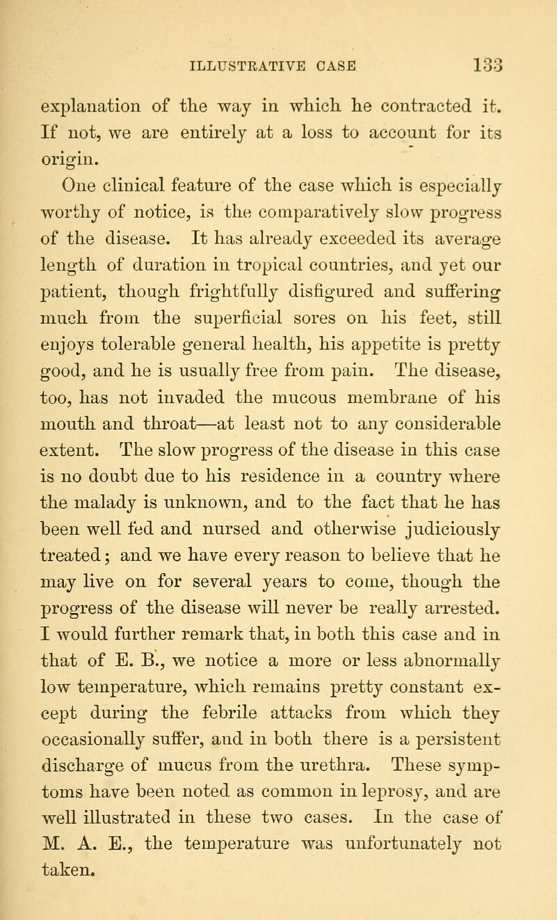 explanation of the way in which he contracted it. If not, we are entirely at a loss to account for its origin. One clinical feature of the case which is especially worthy of notice, is the comparatively slow progress of the disease. It has already exceeded its average length of duration in tropical countries, and yet our patient, though frightfully disfigured and suffering much from the superficial sores on his feet, still enjoys tolerable general health, his appetite is pretty good, and he is usually free from pain. The disease, too, has not invaded the mucous membrane of his mouth and throat—at least not to any considerable extent. The slow progress of the disease in this case is no doubt due to his residence in a country where the malady is unknown, and to the fact that he has been well fed and nursed and otherwise judiciously treated; and we have every reason to believe that he may live on for several years to come, though the progress of the disease will never be really arrested. I would further remark that, in both this case and in that of E. B., we notice a more or less abnormally low temperature, which remains pretty constant ex- cept during the febrile attacks from which they occasionally suffer, and in both there is a persistent discharge of mucus from the urethra. These symp- toms have been noted as common in leprosy, and are well illustrated in these two cases. In the case of M. A. E., the temperature was unfortunately not taken.
