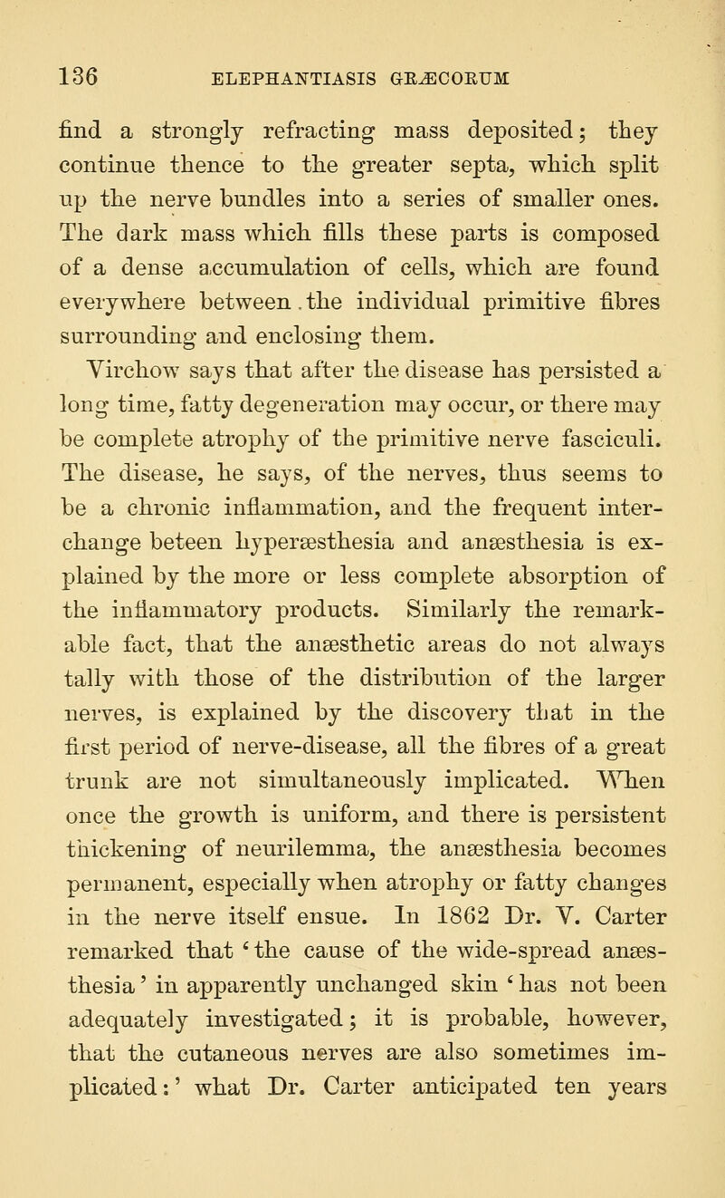 find a strongly refracting mass deposited; they continue thence to the greater septa, which split up the nerve bundles into a series of smaller ones. The dark mass which fills these parts is composed of a dense accumulation of cells, which are found everywhere between. the individual primitive fibres surrounding and enclosing them. Yirchow says that after the disease has persisted a long time, fatty degeneration may occur, or there may be complete atrophy of the primitive nerve fasciculi. The disease, he says, of the nerves, thus seems to be a chronic inflammation, and the frequent inter- change beteen hyperesthesia and anaesthesia is ex- plained by the more or less complete absorption of the inflammatory products. Similarly the remark- able fact, that the anaesthetic areas do not always tally with those of the distribution of the larger nerves, is explained by the discovery that in the first period of nerve-disease, all the fibres of a great trunk are not simultaneously implicated. When once the growth is uniform, and there is persistent thickening of neurilemma, the anaesthesia becomes permanent, especially when atrophy or fatty changes in the nerve itself ensue. In 1862 Dr. Y. Carter remarked that ' the cause of the wide-spread anaes- thesia ' in apparently unchanged skin ' has not been adequately investigated; it is probable, however, that the cutaneous nerves are also sometimes im- plicated :' what Dr. Carter anticipated ten years