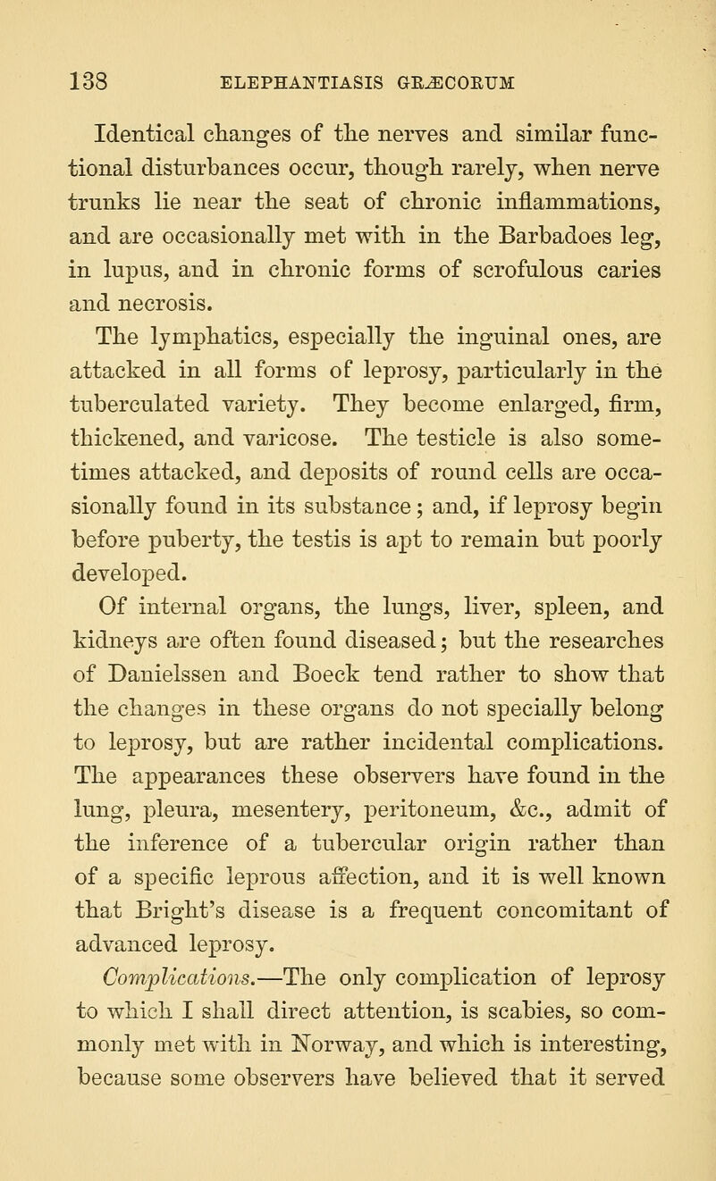Identical changes of the nerves and similar func- tional disturbances occur, though rarely, when nerve trunks lie near the seat of chronic inflammations, and are occasionally met with in the Barbadoes leg, in lupus, and in chronic forms of scrofulous caries and necrosis. The lymphatics, especially the inguinal ones, are attacked in all forms of leprosy, particularly in the tuberculated variety. They become enlarged, firm, thickened, and varicose. The testicle is also some- times attacked, and deposits of round cells are occa- sionally found in its substance; and, if leprosy begin before puberty, the testis is apt to remain but poorly developed. Of internal organs, the lungs, liver, spleen, and kidneys are often found diseased; but the researches of Danielssen and Boeck tend rather to show that the changes in these organs do not specially belong to leprosy, but are rather incidental complications. The appearances these observers have found in the lung, pleura, mesentery, peritoneum, &c, admit of the inference of a tubercular origin rather than of a specific leprous affection, and it is well known that Bright's disease is a frequent concomitant of advanced leprosy. Complications.—The only complication of leprosy to which I shall direct attention, is scabies, so com- monly met with in Norway, and which is interesting, because some observers have believed thafc it served