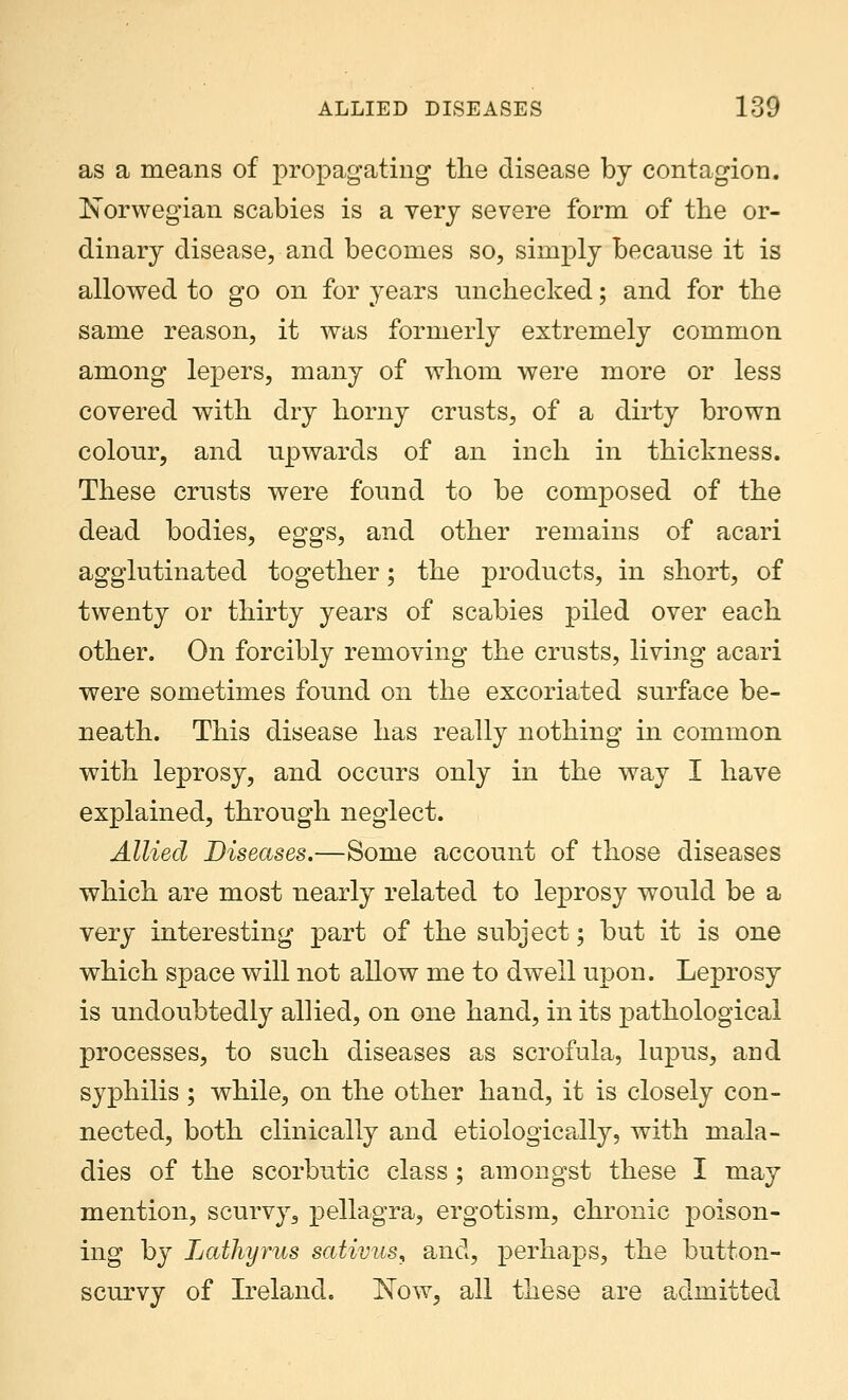 as a means of propagating the disease by contagion. Norwegian scabies is a very severe form of the or- dinary disease, and becomes so, simply because it is allowed to go on for years unchecked; and for the same reason, it was formerly extremely common among lepers, many of whom were more or less covered with dry horny crusts, of a dirty brown colour, and upwards of an inch in thickness. These crusts were found to be composed of the dead bodies, eggs, and other remains of acari agglutinated together; the products, in short, of twenty or thirty years of scabies piled over each other. On forcibly removing the crusts, living acari were sometimes found on the excoriated surface be- neath. This disease has really nothing in common with leprosy, and occurs only in the way I have explained, through neglect. Allied Diseases.—Some account of those diseases which are most nearly related to leprosy would be a very interesting part of the subject; but it is one which space will not allow me to dwell upon. Leprosy is undoubtedly allied, on one hand, in its pathological processes, to such diseases as scrofula, lupus, and syphilis ; while, on the other hand, it is closely con- nected, both clinically and etiologically, with mala- dies of the scorbutic class; amongst these I may mention, scurvy, pellagra, ergotism, chronic poison- ing by Lathyrus sativus, and, perhaps, the button- scurvy of Ireland. Now, all these are admitted