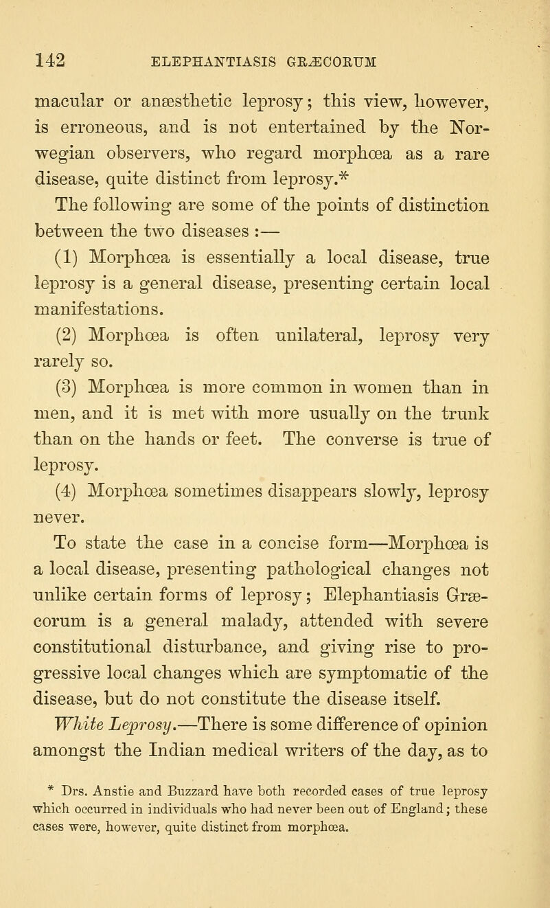 macular or anaesthetic leprosy; this view, however, is erroneous, and is not entertained by the Nor- wegian observers, who regard morphoea as a rare disease, quite distinct from leprosy.* The following are some of the points of distinction between the two diseases :— (1) Morphoea is essentially a local disease, true leprosy is a general disease, presenting certain local manifestations. (2) Morphoea is often unilateral, leprosy very rarely so. (3) Morphoea is more common in women than in men, and it is met with more usually on the trunk than on the hands or feet. The converse is true of leprosy. (4) Morphoea sometimes disappears slowly, leprosy never. To state the case in a concise form—Morphoea is a local disease, presenting pathological changes not unlike certain forms of leprosy; Elephantiasis Grse- corum is a general malady, attended with severe constitutional disturbance, and giving rise to pro- gressive local changes which are symptomatic of the disease, but do not constitute the disease itself. White Leprosy.—There is some difference of opinion amongst the Indian medical writers of the day, as to * Drs. Anstie and Buzzard have both recorded cases of true leprosy which occurred in individuals who had never been out of England; these cases were, however, quite distinct from morphoea.