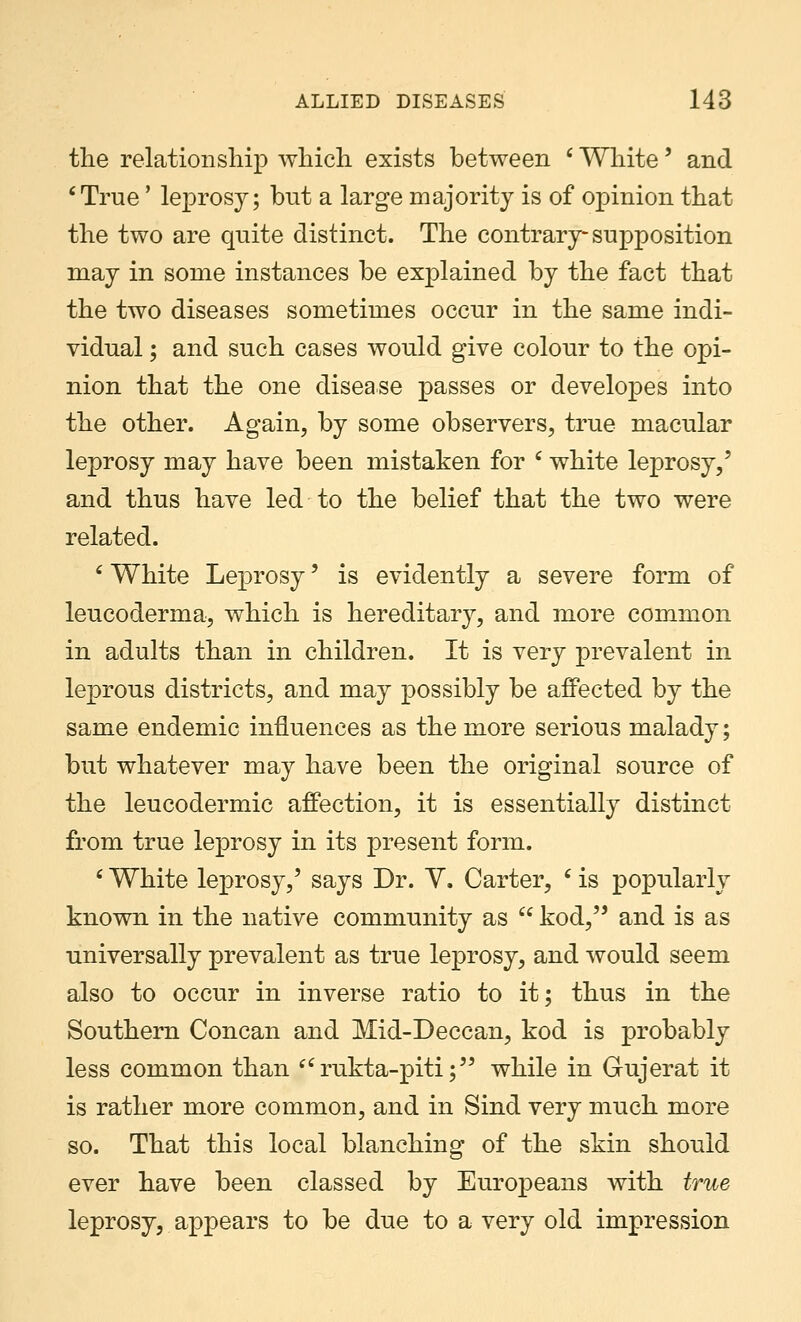 the relationship which exists between c White' and 'True' leprosy; but a large majority is of opinion that the two are quite distinct. The contrary-supposition may in some instances be explained by the fact that the two diseases sometimes occur in the same indi- vidual ; and such cases would give colour to the opi- nion that the one disease passes or developes into the other. Again, by some observers, true macular leprosy may have been mistaken for c white leprosy/ and thus have led to the belief that the two were related. ' White Leprosy' is evidently a severe form of leucoderma, which is hereditary, and more common in adults than in children. It is very prevalent in leprous districts, and may possibly be affected by the same endemic influences as the more serious malady; but whatever may have been the original source of the leucodermic affection, it is essentially distinct from true leprosy in its present form. 6 White leprosy,' says Dr. Y. Carter, c is popularly known in the native community as  kod, and is as universally prevalent as true leprosy, and would seem also to occur in inverse ratio to it; thus in the Southern Concan and Mid-Deccan, kod is probably less common than rukta-piti; while in Gujerat it is rather more common, and in Sind very much more so. That this local blanching of the skin should ever have been classed by Europeans with true leprosy, appears to be due to a very old impression
