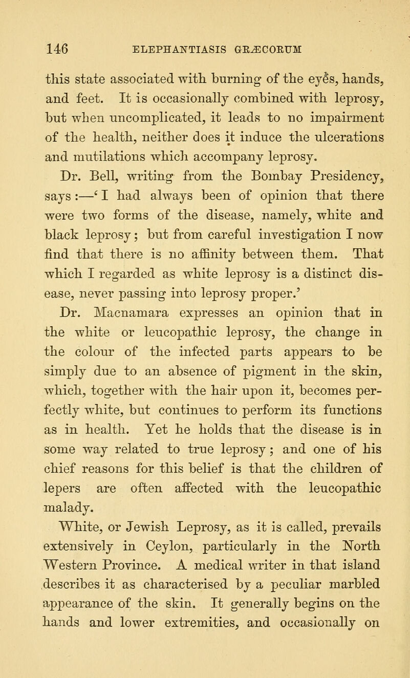 this state associated with burning of the eyes, hands, and feet. It is occasionally combined with leprosy, but when uncomplicated, it leads to no impairment of the health, neither does it induce the ulcerations and mutilations which accompany leprosy. Dr. Bell, writing from the Bombay Presidency, says :—f I had always been of opinion that there were two forms of the disease, namely, white and black leprosy; but from careful investigation I now find that there is no affinity between them. That which I regarded as white leprosy is a distinct dis- ease, never passing into leprosy proper.' Dr. Macnamara expresses an opinion that in the white or leucopathic leprosy, the change in the colour of the infected parts appears to be simply due to an absence of pigment in the skin, which, together with the hair upon it, becomes per- fectly white, but continues to perform its functions as in health. Yet he holds that the disease is in some way related to true leprosy; and one of his chief reasons for this belief is that the children of lepers are often affected with the leucopathic malady. White, or Jewish Leprosy, as it is called, prevails extensively in Ceylon, particularly in the North Western Province. A medical writer in that island describes it as characterised by a peculiar marbled appearance of the skin. It generally begins on the hands and lower extremities, and occasionally on