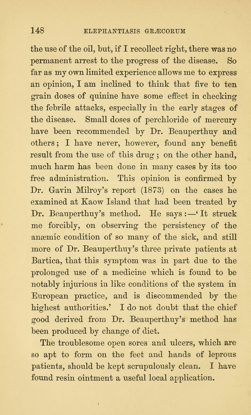 the use of the oil, but, if I recollect right, there was no permanent arrest to the progress of the disease. So far as my own limited experience allows me to express an opinion, I am inclined to think that five to ten grain doses of quinine have some effect in checking the febrile attacks, especially in the early stages of the disease. Small doses of perchloride of mercury have been recommended by Dr. Beauperthuy and others; I have never, however, found any benefit result from the use of this drug ; on the other hand, much harm has been done in many cases by its too free administration. This opinion is confirmed by Dr. Gavin Milroy's report (1873) on the cases he examined at Kaow Island that had been treated by Dr. Beauperthuy's method. He says:—'It struck me forcibly, on observing the persistency of the ansemic condition of so many of the sick, and still more of Dr. Beauperthuy's three private patients at Bartica, that this symptom was in part due to the prolonged use of a medicine which is found to be notably injurious in like conditions of the system in European practice, and is discommended by the highest authorities.' I do not doubt that the chief good derived from Dr. Beauperthuy's method has been produced by change of diet. The troublesome open sores and ulcers, which are so apt to form on the feet and hands of leprous patients, should be kept scrupulously clean. I have found resin ointment a useful local application.