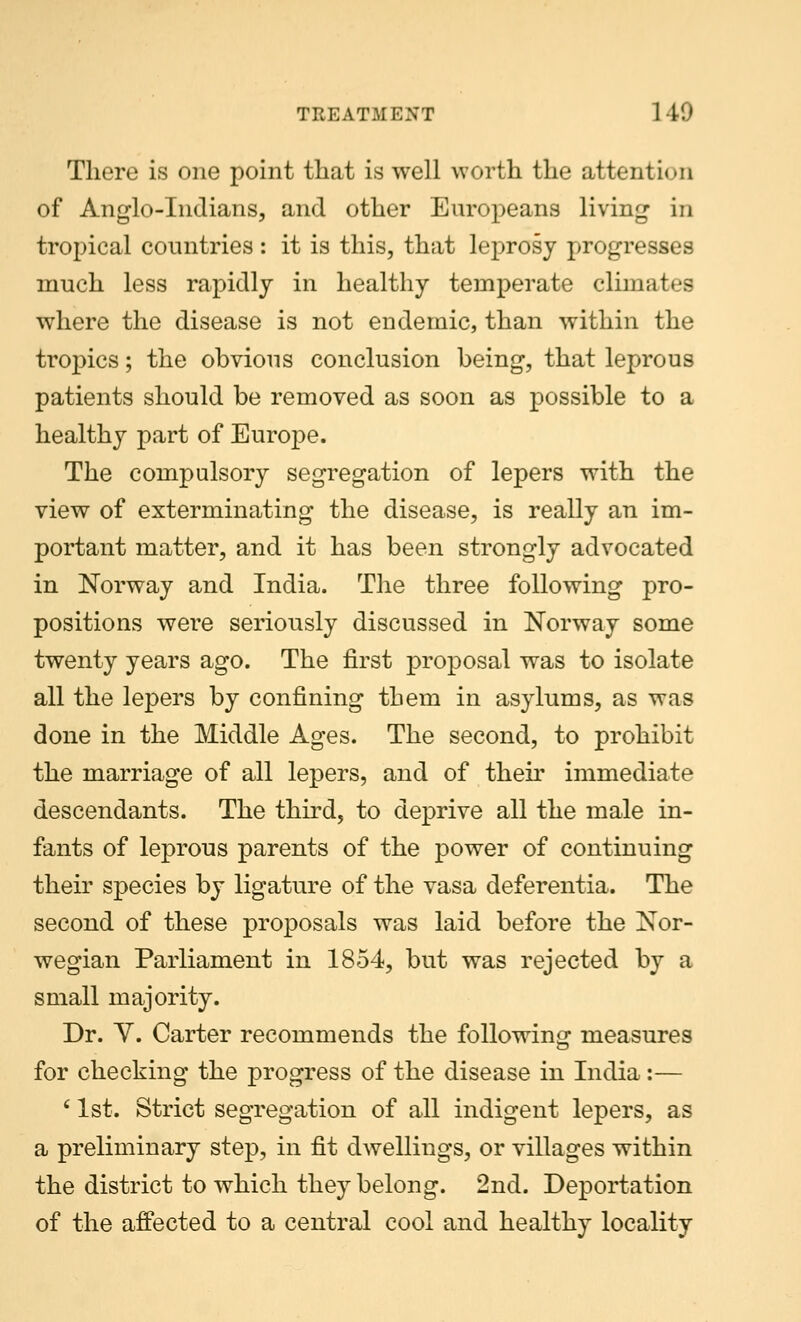 There is one point that is well worth the attention of Anglo-Indians, and other Europeans living in tropical countries : it is this, that leprosy progresses much less rapidly in healthy temperate climates where the disease is not endemic, than within the tropics; the obvious conclusion being, that leprous patients should be removed as soon as possible to a healthy part of Europe. The compulsory segregation of lepers with the view of exterminating the disease, is really an im- portant matter, and it has been strongly advocated in Norway and India. The three following pro- positions wei*e seriously discussed in Norway some twenty years ago. The first proposal was to isolate all the lepers by confining them in asylums, as was done in the Middle Ages. The second, to prohibit the marriage of all lepers, and of then' immediate descendants. The third, to deprive all the male in- fants of leprous parents of the power of continuing their species by ligature of the vasa deferentia. The second of these proposals was laid before the Nor- wegian Parliament in 1854, but was rejected by a small majority. Dr. Y. Carter recommends the following measures for checking the progress of the disease in India :— 61st. Strict segregation of all indigent lepers, as a preliminary step, in fit dwellings, or villages within the district to which they belong. 2nd. Deportation of the affected to a central cool and healthy locality
