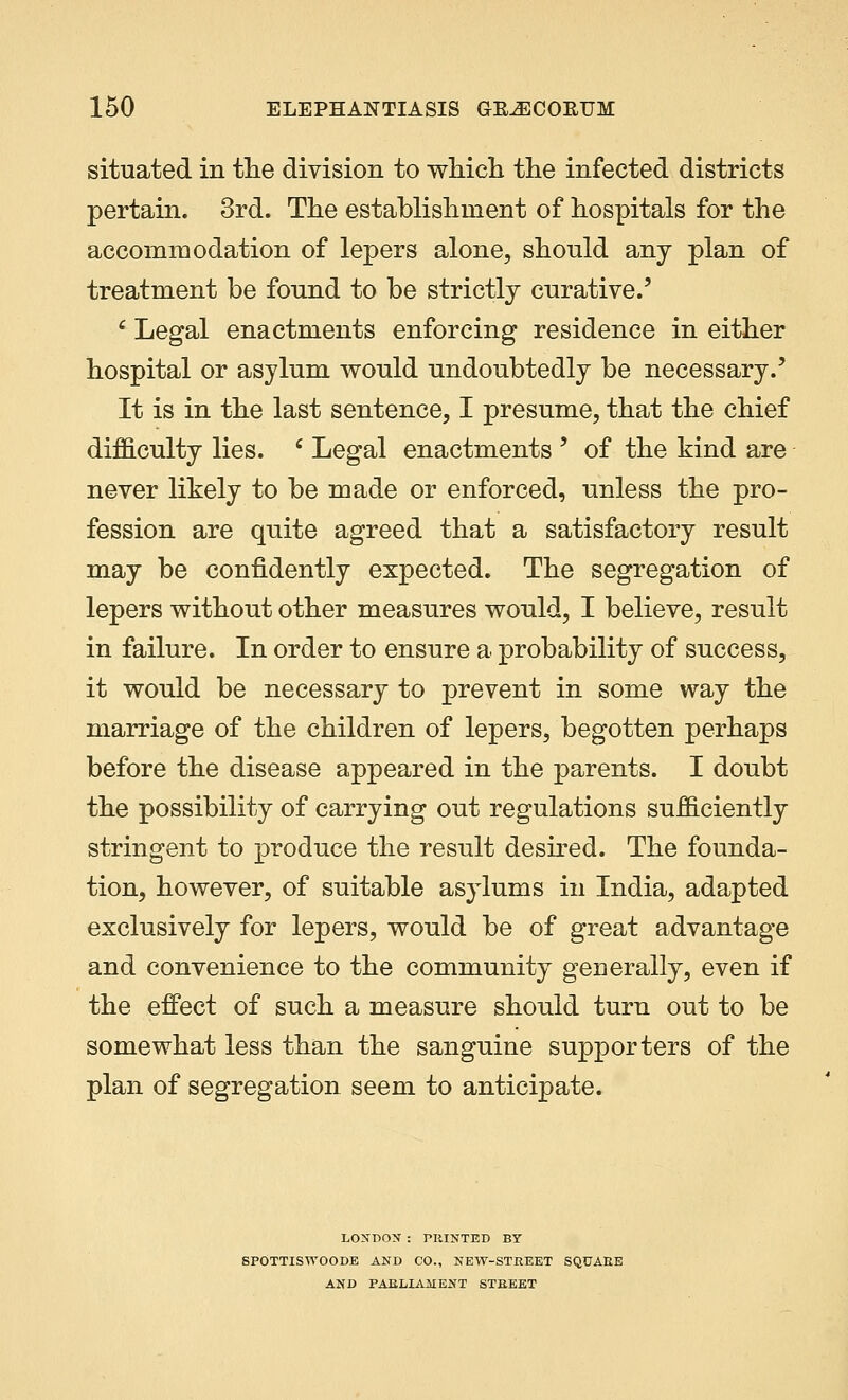 situated in the division to which the infected districts pertain. 3rd. The establishment of hospitals for the accommodation of lepers alone, should any plan of treatment be found to be strictly curative.' c Legal enactments enforcing residence in either hospital or asylum would undoubtedly be necessary.' It is in the last sentence, I presume, that the chief difficulty lies. ' Legal enactments ' of the kind are never likely to be made or enforced, unless the pro- fession are quite agreed that a satisfactory result may be confidently expected. The segregation of lepers without other measures would, I believe, result in failure. In order to ensure a probability of success, it would be necessary to prevent in some way the marriage of the children of lepers, begotten perhaps before the disease appeared in the parents. I doubt the possibility of carrying out regulations sufficiently stringent to produce the result desired. The founda- tion, however, of suitable asylums in India, adapted exclusively for lepers, would be of great advantage and convenience to the community generally, even if the effect of such a measure should turn out to be somewhat less than the sanguine supporters of the plan of segregation seem to anticipate. LONDON : PRINTED BY SPOTTISWOODE AND CO., NEW-STREET SQUARE AND PARLIAMENT STREET