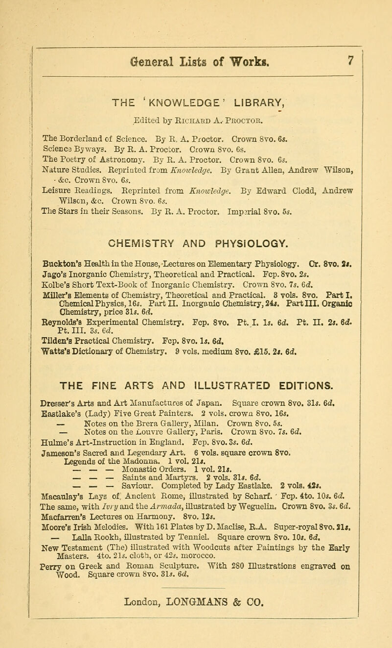 THE 'KNOWLEDGE' LIBRARY, Edited by Richabd A.- Proctor. The Borderland of Science. By K. A. Proctor. Crown 8vo. 65. Science Byways. By R. A. Proc'cor. Crown 8vo. 6s. The Poetry of Astronomy. By B. A. Proctor. Crown 8vo. 6s. Nature Studies. Reprinted from Knowledge. By Grant Allen, Andrew Wilson, • &c. Crown 8vo. 6s. Leisure Readiogs. Reprinted from Knowledge. By Edward Clodd, Andrew Wilson, &c. Crown 8vo. 65. The Stars in then* Seasons. By R. A. Proctor. Imparial 8vo. 5s. CHEMiSTRY AND PHYSIOLOGY. Buckton's Health in the House, Lectures on Elementary Physiology. Or. 8vo. 2*. Jago's Inorganic Chemistry, Theoretical and Practical. Fcp. 8vo. 2s. Kolbe's Short Text-Book of Inorganic Chemistry. Crown 8vo. 75. 6d. Miller's Elements of Chemistry, Theoretical and Practical. 3 vols. 8vo. Part I. Chemical Physics, 16*. Part II. Inorganic Chemistry, 24*. Part III. Organic Chemistry, price 31s. 6d. Reynolds's Experimental Chemistry. Fcp. 8vo. Pt. I. 1*. 6d. Pt. II. 2s. 6<f. Pt. III. 3s. ed. Tilden's Practical Chemistry. Fcp. 8vo. Is. 6d. Watts's Dictionary of Chemistry. 9 vcls. medium 8vo. £15. 2*. Gd. THE FINE ARTS AND ILLUSTRATED EDITIONS. Dresser's Arts and Art Manufactures of Japan. Square crown 8vo. 31s. 6d. Eastlake's (Lady) Five Great Painters. 2 vols, crown 8vo. 16s. — Notes on the Brera Gallery, Milan. Crown 8vo. 5s. — Notes on the Louvre Gallery, Paris. Crown 8vo. 7s. 6d. Hulme's Art-Instruction in England. Fcp. 8vo. 3s. 6d. Jameson's Sacred and Legendary Art. 6 vols, square crown 8vo. Legends of the Madonna. 1 vol. 21*. — — — Monastic Orders. 1 vol. 21*. — — — Saints and Martyrs. 2 vols. 31*. 6d. — — — Saviour. Completed by Lady Eastlake. 2 vols. 43s. Macaulay's Lays of' Ancient Rome, illustrated by Scharf. ' Fcp. 4to. 10s. 6d. The same, with Ivry and the Armada, illustrated by Weguelin. Crown 8vo. 3s. 6d. Macfarren's Lectures on Harmony. 8vo. 12s. Moore's Irish Melodies. With 161 Plates by D. Maclise, R.A. Super-royal 8vo. 21*. — Lalla Rookh, illustrated by Tenniel. Square crown 8vo. 10*. 6d. New Testament (The) illustrated with Woodcuts after Paintings by the Early Masters. 4to. 21s. cloth, or 42s. morocco. Perry on Greek and Roman Sculpture. With 280 Dlustrations engraved on Wood. Square crown 8vo. 31s. 6d.