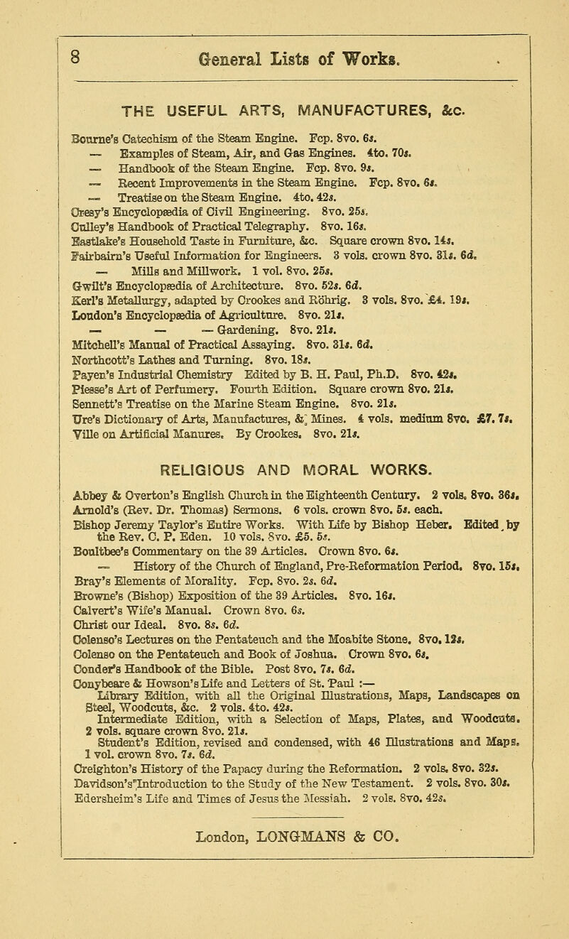 THE USEFUL ARTS, MANUFACTURES, &c. Bourne's Catechism of the Steam Engine. Fcp. 8vo. 6*. — Examples of Steam, Air, and G-as Engines. 4to. 70*. — Handbook of the Steam Engine. Fcp. 8vo. 9*. -— Recent Improvements in the Steam Engine. Fcp. 8vo. 6*. — Treatise on the Steam Engine. 4to. 425. Oresy's Encyclopaedia of Civil Engineering. 8vo. 25a, Oulley's Handbook of Practical Telegraphy. 8vo. 16s. Eastlake'e Household Taste in Furniture, &c. Square crown 8vo. 14a. Fairbairn's Useful Information for Engineers. 3 vols, crown 8vo. 31*. 6d, — Mills and Millwork. 1 vol. 8vo. 25*. Q-wilt's Encyclopaedia of Architecture. 8vo. 52*. 6d. Kerl's Metallurgy, adapted by Crookes and Rohrig. 3 vols. 8vo/£4. 19*. Loudon's Encyclopaedia of Agriculture. 8vo. 21*. — — — Gardening. 8vo. 21*. Mitchell's Manual of Practical Assaying. 8vo. 31*. 6d. Northeott's Lathes and Turning. 8vo. 18*. Payen's Industrial Chemistry Edited by B, H. Paul, Ph.D. 8vo. 42*. Piesse's Art of Perfumery. Fourth Edition. Square crown 8vo. 21*. Sennett's Treatise on the Marine Steam Engine. 8vo. 21*. Ure's Dictionary of Arts, Manufactures, &] Mines. 4 vols, medium 8vo. £7.7*. Ville on Artificial Manures. By Crookes. 8vo. 21*. RELIGIOUS AND MORAL WORKS. Abbey & Overton's English Church in the Eighteenth Century. 2 vols, 8vo. 36*. Arnold's (Rev. Dr. Thomas) Sermons. 6 vols, crown 8vo. 5*. each. Bishop Jeremy Taylor's Entire Works. With Life by Bishop Heber. Edited by the Rev. C. P. Eden. 10 vols. Svo. £5. 5.?. Boultbee's Commentary on the 39 Articles. Crown 8vo. 6*. — History of the Church of England, Pre-Reformation Period. Svo. 15*. Bray's Elements of Morality. Fcp. 8vo. 2*. 6d. Browne's (Bishop) Exposition of the 39 Articles. 8vo. 16*. Calvert's Wife's Manual. Crown Svo. 6*. Christ our Ideal. 8vo. 8*. 6d. Oolenso's Lectures on the Pentateuch and the Moabite Stone. 8vo, 12*. Colenso on the Pentateuch and Book of Joshua. Crown 8vo. 6*. Condor's Handbook of the Bible. Post 8vo. 7*. 6d. Conybeare & Howson's Life and Letters of St. Paul :— Library Edition, with all the Original Illustrations, Maps, Landscapes on Steel, Woodcuts, &c. 2 vols. 4to. 42*. Intermediate Edition, with a Selection of Maps, Plates, and Woodcuts. 2 vols, square crown 8vo. 21*. Student's Edition, revised and condensed, with 46 Dlustrations and Maps. 1 vol. crown 8vo. 7*. Qd. Creighton's History of the Papacy during the Reformation. 2 vols. 8vo. 32*. DavidsonVIntroduction to the Study of the New Testament. 2 vols. 8vo. 30*. Edersheim's Life and Times of Jesus the Messiah. 2 vols. 8vo. 42*.