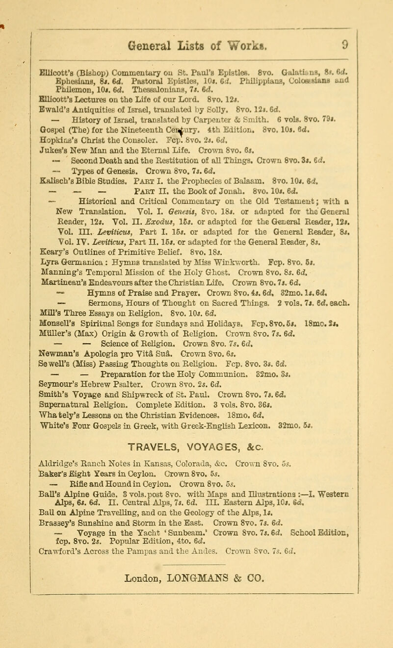 Ellicott's (Biahop) Commentary on St. Paul's Epistles. 8vo. Galatu.ns, is. Gd. Ephesians, 8j. Gd. Pastoral Epistles, 10*. Gd. Philippians, Coloaeslans and Philemon, 10*. Gd. Thessalonians, 7*. Gd. Ellicott's Lectures on the Life of our Lord. 8vo. 12*. Ewald's Antiquities of Israel, translated by Solly. 8vo. 12*. Gd. — History of Israel, translated by Carpenter & Smith. 6 vols. 8vo. 79*. Gospel (The) for the Nineteenth Cei^ury. 4th Edition. 8vo. 10*. Gd. Hopkins's Christ the Consoler. Fcp. 8vo. 2*. Gd. Jukes's New Man and the Eternal Life. Crown 8vo. 6*. — Second Death and the Restitution of all Things. Crown 8vo. 3*. Gd. — Types of Genesis. Crown 8vo. 7*. Gd. Kalisch's Bible Studies. Pabt I. the Prophecies of Balaam. 8vo. 10*. Gd. — — — Paet II. the Book of Jonah. 8vo. 10*. Gd. Historical and Critical Commentary on the Old Testament; with a New Translation. Vol. I. Genesis, 8vo. 18*. or adapted for the General Reader, 12*. Vol. II. Exodus, 15*. or adapted for the General Reader, 12*. Vol. III. Leviticus, Part I. 15*. or adapted for the General Reader, 8*. Vol. IV. Leviticus, Part H. 15*. or adapted for the General Reader, 8*. Keary's Outlines of Primitive Belief. 8vo. 18*. Lyra Germanica : Hymns translated by Miss Winkworth. Fcp. 8vo. 5*. Manning's Temporal Mission of the Holy Ghost. Crown 8vo. 8s. Gd. Martineau's Endeavours after the Christian Life. Crown 8vo. 7*. Gd. Hymns of Praise and Prayer. Crown 8vo. 4*. Gd, 32mo. 1*. 6i, — Sermons, Hours of Thought on Sacred Things. 2 vols. 7*. Gd. each. Mill's Three Essays on Religion. 8vo. 10*. Gd. Monsell's Spiritual Songs for Sundays and Holidays. Fcp. 8vo. 5*. 18mo. 5*. MUller's (Max) Origin & Growth of Religion. Crown Svo. 7*. Gd. — — Science of Religion. Crown Svo. 7s. Gd. Newman's Apologia pro Vita Sua. Grown Svo. 6*. Sewell'B (Miss) Passing Thoughts on Religion. Fcp. 8vo. 3*. 6a. — — Preparation for the Holy Communion. 32mo. 3*. Seymour's Hebrew Psalter. Crown 8vo. 2*. Gd. Smith's Voyage and Shipwreck of St. Paul. Crown Svo. Is. Gd. Supernatural Religion. Complete Edition. 3 vols. Svo. 36*. Wha tely's Lessons on the Christian Evidences. 18mo. Gd. White's Four Gospels in Greek, with Greek-English Lexicon. 32mo. 5*. TRAVELS, VOYAGES, &c. Aldridge's Ranch Notes in Kansas, Colorada, &c. Crown 8vo. 5s. Baker's Eight Years in Ceylon. Crown 8vo. 5s. — Rifle and Hound in Ceylon. Crown 8vo. 5s. Ball's Alpine Guide. 3 vols.post 8vo. with Maps and Illustrations :—I. Western Alps, 6*. 6d. II. Central Alps, 7*. Gd. III. Eastern Alps, 10*. Gd. Ball on Alpine Travelling, and on the Geology of the Alps, 1*. Brassey's Sunshine and Storm in the East. Crown 8vo. 7*. Gd. ~ Voyage in the Yacht ' Sunbeam.' Crown 8vo. 7*. 6d, School Edition, fcp. 8vo. 2*. Popular Edition, 4to. 6d. Crawford's Across the Pampas and the Andes. Crown Svo. 7s. Gd.