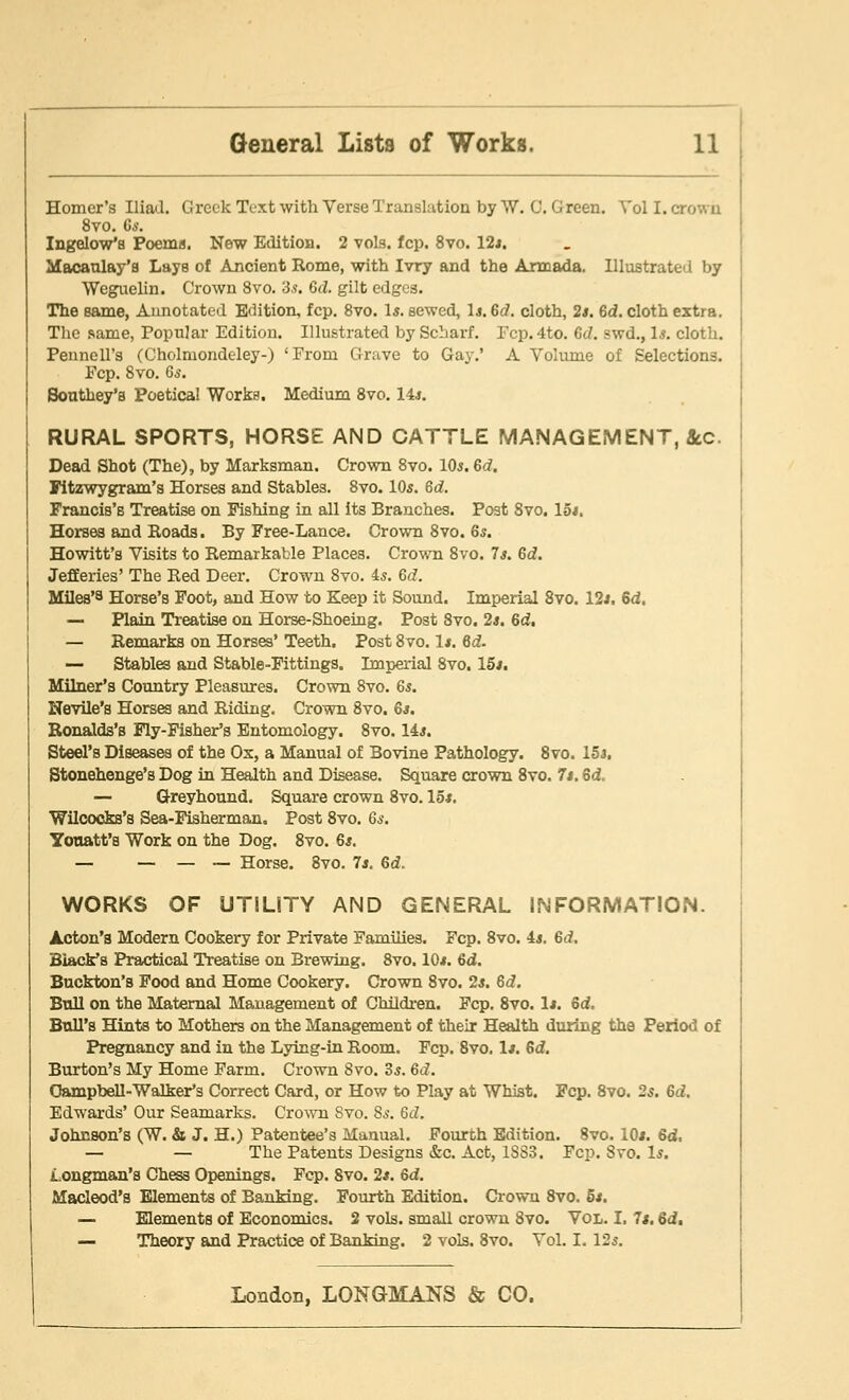 Homer's Iliad. Greek Text with Verse Translation by W. 0. G reen. Vol I. crov. b 8vo. Gs. Ingelov/s Poems. New Edition. 2 vols. fcp. 8vo. 12*. Macaulay's Lays of Ancient Rome, with Ivry and the Armada. Illustrated by Weguelin. Crown 8vo. 35. Gd. gilt edges. The same, Annotated Edition, fcp. 8vo. Is. sewed, 1*. Gd. cloth, 2s. Gd. cloth extra. The same, Popular Edition. Illustrated by Scharf. Pep. 4to. Gd. swd., Is. cloth. Pennell's (Cholmondeley-) 'From Grave to Gay.' A Volume of Selections. Pep. 8vo. 65. Sonthey's Poetical Works. Medium 8vo. 14*. RURAL SPORTS, HORSE AND CATTLE MANAGEMENT, &c. Dead Shot (The), by Marksman. Crown 8vo. 10s. Gd. Fitzwygram's Horses and Stables. 8vo. 10s. Gd. Francis's Treatise on Pishing in all its Branches. Post 8vo. 15*. Horses and Roads. By Free-Lance. Crown 8vo. Gs. Howitt's Visits to Remarkable Places. Crown 8vo. Is. Gd. Jefferies' The Red Deer. Crown 8vo. is. Gd. Miles'3 Horse's Foot, and How to Keep it Sound. Imperial 8vo. 12*. 6d. — Plain Treatise on Horse-Shoeing. Post 8vo. 2*. Gd, — Remarks on Horses' Teeth. Post 8vo. 1*. Gd. — Stables and Stable-Fittings. Imperial 8vo. 15*. Milner's Country Pleasures. Crown 8vo. 65. Nevile's Horses and Riding. Crown 8vo. 6*. Ronalds's Fly-Fisher's Entomology. 8vo. 14*. Steel's Diseases of the Ox, a Manual of Bovine Pathology. 8vo. 15*. Stonehenge's Dog in Health and Disease. Square crown 8vo. 7*. Gd. — Greyhound. Square crown 8vo. 15*. Wilcocks's Sea-Fisherman. Post 8vo. Gs. Yonatt's Work on the Dog. 8vo. 6*. — — — — Horse. 8vo. 7*. 6d. WORKS OF UTILITY AND GENERAL INFORMATION. Acton's Modern Cookery for Private Families. Fcp. 8vo. 4*. Gd. Black's Practical Treatise on Brewing. 8vo. 10*. Gd. Buckton's Food and Home Cookery. Crown 8vo. 2*. Gd. Bull on the Maternal Management of Children. Fcp. 8vo. 1*. Gd. Bull's Hints to Mothers on the Management of their Health during the Period of Pregnancy and in the Lying-in Room. Fcp. 8vo. 1*. Gd. Burton's My Home Farm. Crown 8vo. 3*. Gd. Campbell-Walker's Correct Card, or How to Play at Whist. Fcp. 8vo. 25. Gd. Edwards' Our Seamarks. Crown Svo. 85. 6(7. Johnson's (W. & J. H.) Patentee's Manual. Fourth Edition. Svo. 10*. Gd, — — The Patents Designs &c. Act, 1SS3. Fcp. Svo. 1*. Longman's Chess Openings. Fcp. 8vo. 2*. Gd. Macleod's Elements of Banking. Fourth Edition. Crown 8vo. 5s. — Elements of Economics. 2 vols, small crown Svo. Vol. I. 7*. Gd, — Theory and Practice of Banking. 2 vols. 8vo. Vol. I. 125.