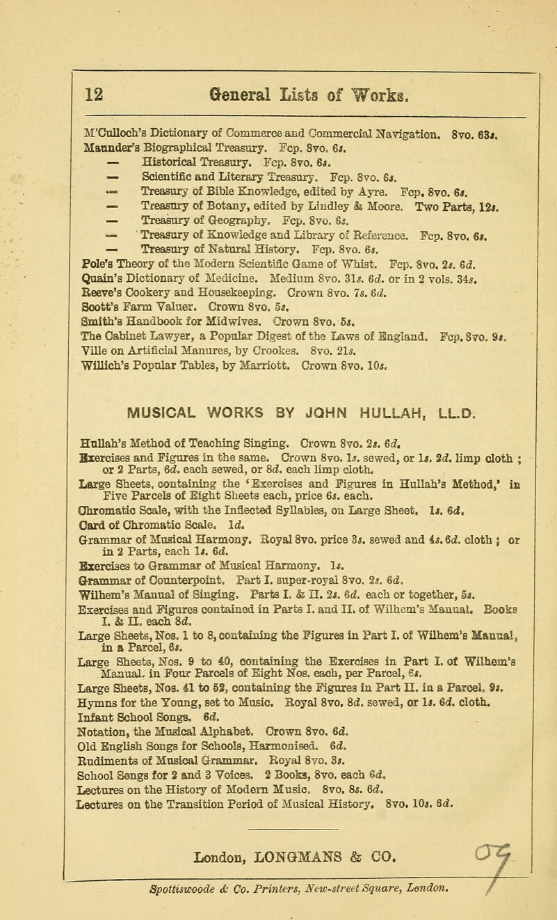 M'Culloch's Dictionary of Commerce and Commercial Navigation, 8vo. 63*. Maunder's Biographical Treasury. Fcp. 8vo. 6s. — Historical Treasury. Fcp. 8vo. 6*. — Scientific and Literary Treasury. Fcp. 8vo. 6*. — Treasury of Bible Knowledge, edited by Ayre. Fcp. 8vo. 6*. — Treasury of Botany, edited by Lindley & Moore. Two Parts, 12s. — Treasury of Q-eography. Fcp. Svo. Qs. — Treasury of Knowledge and Library of Reference. Fcp. 8vo. 6*. — Treasury of Natural History. Fcp. 8vo. 6*. Pole's Theory of the Modern Scientific Game of Whist. Fcp. Svo. 2s. Gd. Quain's Dictionary of Medicine. Medium Svo. 31s. 6<2. or in 2 vols. 34s. Reeve's Cookery and Housekeeping. Crown Svo. 7s. 6d. Scott's Farm Valuer. Crown 8vo. 5s. Smith's Handbook for Midwives. Crown 8vo. 5s. The Cabinet Lawyer, a Popular Digest of the Laws of England. Fcp. 8vo. 9s. Ville on Artificial Manures, by Crookes. 8vo. 21s. Willich's Popular Tables, by Marriott. Crown 8vo. 10s. MUSICAL WORKS BY JOHN HULLAH, LL.D. Hnllah's Method of Teaching Singing. Crown 8vo. 2s. 6d. Bxercises and Figures in the same. Crown 8vo. Is. sewed, or Is. 2d. limp cloth ; or 2 Parts, 6d. each sewed, or 8d. each limp cloth. Large Sheets, containing the ' Exercises and Figures in Hullah's Method,* in Five Parcels of Eight Sheets each, price 6s. each. Chromatic Scale, with the Inflected Syllables, on Large Sheet, Is. 6<J. Card of Chromatic Scale. Id. Grammar of Musical Harmony. Royal 8vo. price 3s. sewed and is. 6d. cloth ; or in 2 Parts, each Is. 6d. Bxercises to Grammar of Musical Harmony. Is. Grammar of Counterpoint. Part I. super-royal 8vo. 2s. 6d. Wilhem's Manual of Singing. Parts I. & II. 2s. 6d. each or together, 5s. Exercises and Figures contained in Parts I. and II. of Wilhem's Manual. Books I. & II. each Sd. Large Sheets, Nos. 1 to 8, containing the Figures in Part I. of Wilhem's Manual, in a Parcel, 6s. Large Sheets, Nos. 9 to 40, containing the Exercises in Part I. of Wilhem's Manual, in Four Parcels of Eight Nos. each, per Parcel, €s. Large Sheets, Nos. 41 to 52, containing the Figures in Part II. in a Parcel, 9s, Hymns for the Young, set to Music. Royal 8vo. Sd. sewed, or Is. 6d. cloth. Infant School Songs. 6d. Notation, the Musical Alphabet. Crown 8vo. 6d. Old English Songs for Schools, Harmonised. 6d. Rudiments of Musical Grammar. Royal 8vo. 3s. School Songs for 2 and 3 Voices. 2 Books, 8vo, each 6d, Lectures on the History of Modern Music, 8vo. 8s. 6d. Lectures on the Transition Period of Musical History. 8vo. 10s. Qd. London, LONGMANS & CO. Spottiswoode & Co. Printers, New-street Square, London.