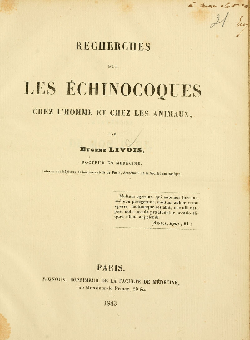 A &m*0?>T 0 s£ RECHERCHES SUR LES ÉCHINOCOQUES CHEZ L'HOMME ET CHEZ LES ANIMAUX, PAR Eugène LIVOIS, DOCTEUR EN MÉDECINE, Interne des hôpitaux et hospices civils de Paris, Secrétaire de la Société anafomique. Multum egerunt, qui ante nos fuerunt, sed non peregerunt; multum adhuc restât operis, multumque restabit, nec ulli nato post nulla secula prœdudetur occasio ali- quid adhuc acljiciendi. (Seneca, £/mj/., 64.) PARIS. ftHWOUX, IMPRIMEUR DE LA FACULTÉ DE MÉDECINE, rue Monsieur-le-Prince, 29 bis. J84ù
