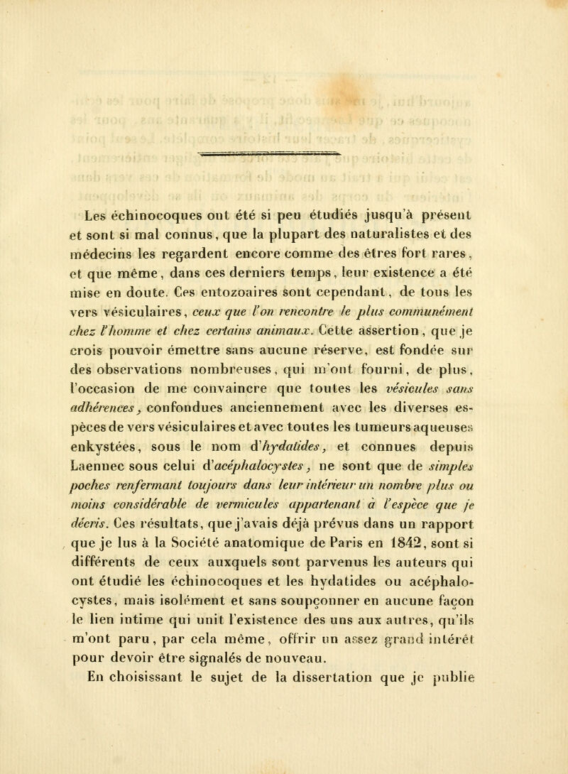 Les échinocoques ont été si peu étudiés jusqu'à présent et sont si mal connus, que la plupart des naturalistes et des médecins les regardent encore comme des êtres fort rares, et que même, dans ces derniers temps, leur existence a été mise en doute. Ces entozoaires sont cependant, de tous les vers vésiculaires, ceux que l'on rencontre le plus communément chez l'homme et chez certains animaux. Cette assertion, que je crois pouvoir émettre sans aucune réserve, est fondée sur des observations nombreuses, qui mont fourni, de plus, l'occasion de me convaincre que toutes les vésicules sans adhérences, confondues anciennement avec les diverses es- pèces de vers vésiculaires et avec toutes les tumeurs aqueuses enkystées, sous le nom àliydalides, et connues depuis Laennec sous celui A'acéphalocystes ? ne sont que de simples poches renfermant toujours dans leur intérieur un nombre plus ou moins considérable de vermicules appartenant à l'espèce que je décris. Ces résultats, que j'avais déjà prévus dans un rapport que je lus à la Société anatomique de Paris en 1842, sont si différents de ceux auxquels sont parvenus les auteurs qui ont étudié les échinocoques et les hydatides ou acéphalo- cystes, mais isolément et sans soupçonner en aucune façon le lien intime qui unit l'existence des uns aux autres, qu'ils m'ont paru, par cela même, offrir un assez grand intérêt pour devoir être signalés de nouveau. En choisissant le sujet de la dissertation que je publie