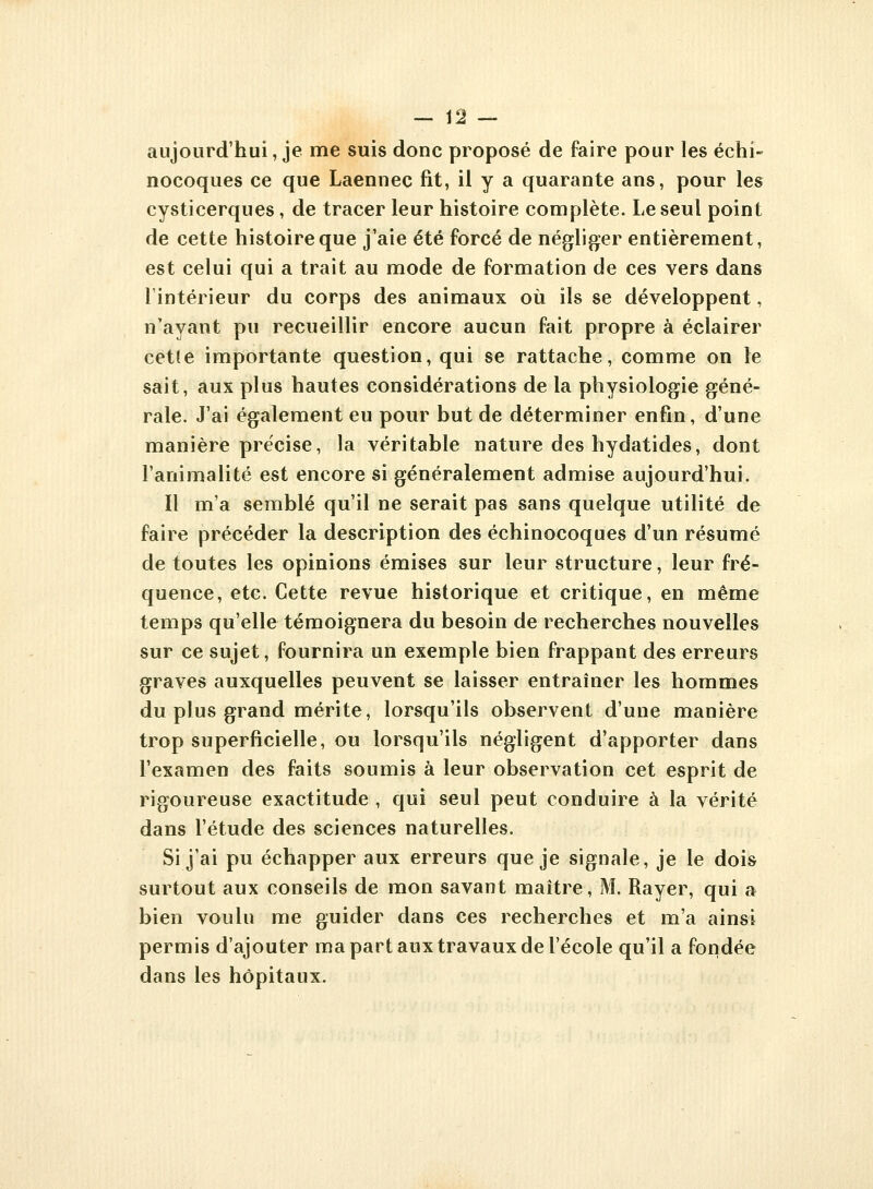 — 12 — aujourd'hui, je me suis donc proposé de faire pour les échi- nocoques ce que Laennec fit, il y a quarante ans, pour les cysticerques, de tracer leur histoire complète. Le seul point de cette histoire que j'aie été forcé de négliger entièrement, est celui qui a trait au mode de formation de ces vers dans l'intérieur du corps des animaux où ils se développent, n'ayant pu recueillir encore aucun fait propre à éclairer cet(e importante question, qui se rattache, comme on le sait, aux plus hautes considérations de la physiologie géné- rale. J'ai également eu pour but de déterminer enfin, d'une manière précise, la véritable nature des hydatides, dont l'animalité est encore si généralement admise aujourd'hui. Il m'a semblé qu'il ne serait pas sans quelque utilité de faire précéder la description des échinocoques d'un résumé de toutes les opinions émises sur leur structure, leur fré- quence, etc. Cette revue historique et critique, en même temps qu'elle témoignera du besoin de recherches nouvelles sur ce sujet, fournira un exemple bien frappant des erreurs graves auxquelles peuvent se laisser entraîner les hommes du plus grand mérite, lorsqu'ils observent d'une manière trop superficielle, ou lorsqu'ils négligent d'apporter dans l'examen des faits soumis à leur observation cet esprit de rigoureuse exactitude , qui seul peut conduire à la vérité dans l'étude des sciences naturelles. Si j'ai pu échapper aux erreurs que je signale, je le dois surtout aux conseils de mon savant maître, M. Rayer, qui a bien voulu me guider dans ces recherches et m'a ainsi permis d'ajouter ma part aux travaux de l'école qu'il a fondée dans les hôpitaux.