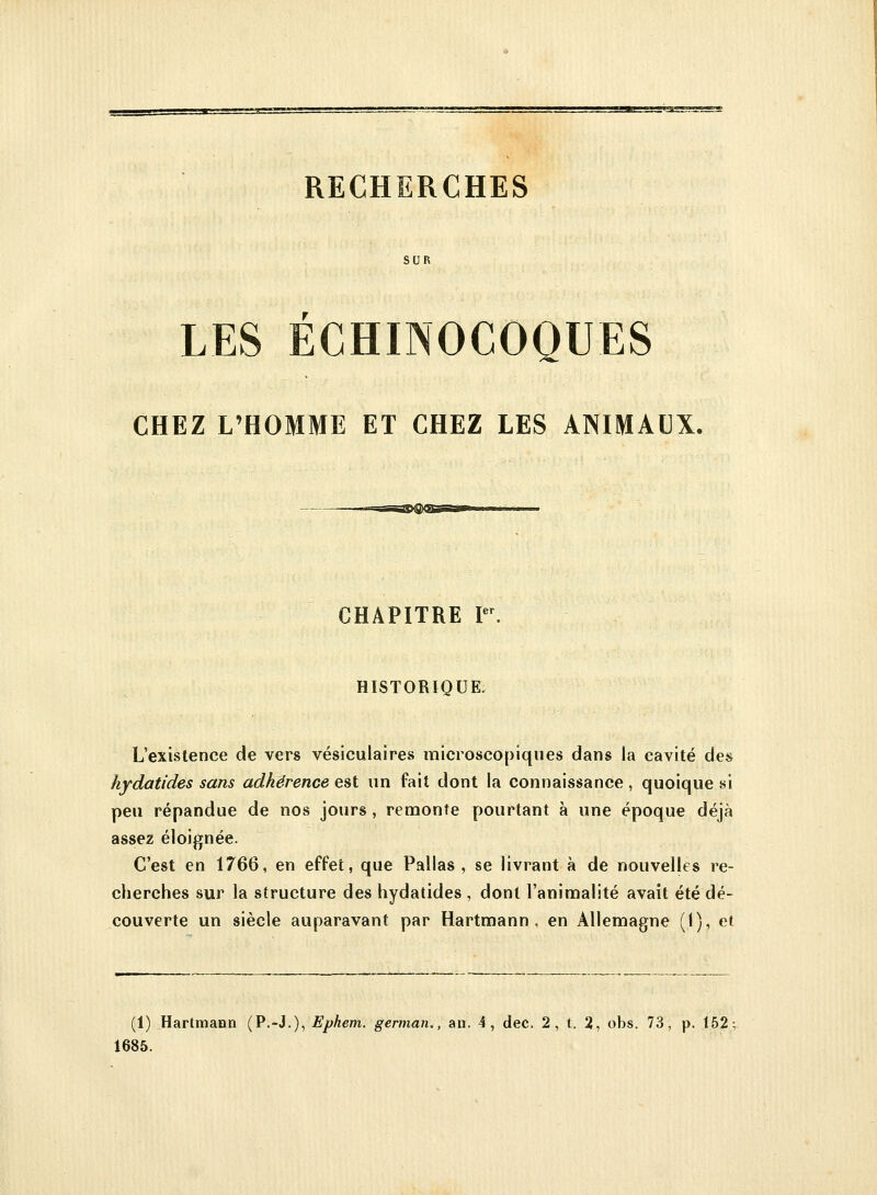 RECHERCHES SUR LES ECHINOCOQUES CHEZ L'HOMME ET CHEZ LES ANIMAUX. CHAPITRE Ier. HISTORIQUE. L'existence de vers vésiculaires microscopiques dans la cavité des hydatides sans adhérence est un fait dont la connaissance , quoique si peu répandue de nos jours , remonte pourtant à une époque déjà assez éloignée. C'est en 1766, en effet, que Pallas , se livrant à de nouvelles re- cherches sur la structure des hydatides , dont l'animalité avait été dé- couverte un siècle auparavant par Hartmann, en Allemagne (1), et (1) Hartmann (P.-J.), Ephem. german., an. 4, dec. 2, t. 2, obs. 73, p. 152 1685.