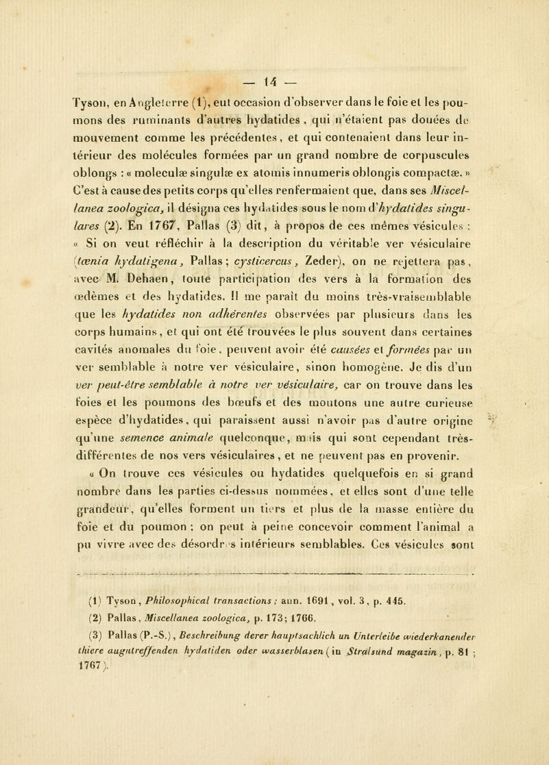 Tyson, en Angle!erre (1), eut occasion d'observer dans le foie el les pou- mons des ruminants d'autres hydatides , qui n'étaient pas douées de mouvement comme les précédentes, et qui contenaient dans leur in- térieur des molécules formées par un grand nombre de corpuscules oblongs : « moleculœ singulse ex atomis innumeris oblongis compacta?. » C'est à cause des petits corps qu'elles renfermaient que, dans ses Miscet-> lanea zoologica, il désigna ces hydatides sous le nom â'kydatides singu- lares (2). En 1767, Pallas (3) dit, à propos de ces mêmes vésicules : « Si on veut réfléchir à la description du véritable ver vésiculaire (taenia hydaligena, Pallas; cysticercus} Zeder), on ne rejettera pas, avec M. Dehaen, toute participation des vers à la formation des œdèmes et des hydatides. !l me paraît du moins très-vraisemblable que les hydatides non adhérentes observées par plusieurs dans les corps humains, et qui ont été trouvées le plus souvent dans certaines cavités anomales du foie, peuvent avoir été causées et formées par un ver semblable à notre ver vésiculaire, sinon homogène. Je dis d'un ver peut-être semblable à notre ver vésiculaire, car on trouve dans les foies et les poumons des bœufs et des moutons une autre curieuse espèce d'hydatides, qui paraissent aussi n'avoir pas d'autre origine qu'une semence animale quelconque, mus qui sont cependant très- différentes de nos vers vésiculaires, et ne peuvent pas en provenir. a On trouve ces vésicules ou hydatides quelquefois en si grand nombre dans les parties ci-dessus nommées, et elles sont d'une telle grandeur, qu'elles forment un tiers et plus de la masse entière du foie et du poumon ; on peut à peine concevoir comment l'animal a pu vivre avec des désordres intérieurs semblables. Ces vésicules sont (1) Tyson, Philosophical transactions ; aun. 1691, vol. 3, p. 445. (2) Pallas, Miscellanea zoologica, p. 173; 1766. (3) Pallas (P.-S.), Beschreibung derer hauptsachlich un Unlerleibe wiederkanender thiere augulreffenden hydatiden oder wasserblasen (in jStralsund magazin, p. 81 ; 1767).