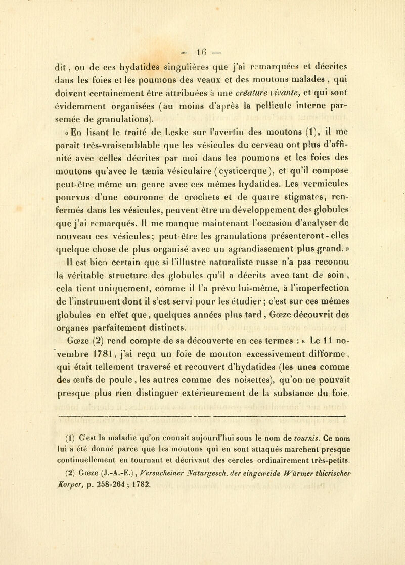 — lG- dit , ou de ces hydatides singulières que j'ai remarquées et décrites dans les foies et les poumons des veaux et des moutons malades , qui doivent certainement être attribuées à une créature vivante, et qui sont évidemment organisées (au moins d'après la pellicule interne par- semée de granulations). «En lisant le traité de Leske sur l'avertin des moutons (1), il me paraît très-vraisemblable que les vésicules du cerveau ont plus d'affi- nité avec celles décrites par moi dans les poumons et les foies des moutons qu'avec le taenia vésiculaire (cysticerque), et qu'il compose peut-être même un genre avec ces mêmes hydatides. Les vermicules pourvus d'une couronne de crochets et de quatre stigmates, ren- fermés dans les vésicules, peuvent être un développement des globules que j'ai remarqués. Il me manque maintenant l'occasion d'analyser de nouveau ces vésicules; peut-être les granulations présenteront-elles quelque chose de plus organisé avec un agrandissement plus grand. » Il est bien certain que si l'illustre naturaliste russe n'a pas reconnu la véritable structure des globules qu'il a décrits avec tant de soin , cela tient uniquement, comme il l'a prévu lui-même, à l'imperfection de l'instrument dont il s'est servi pour les étudier ; c'est sur ces mêmes globules en effet que, quelques années plus tard , Gœze découvrit des organes parfaitement distincts. Gœze (2) rend compte de sa découverte en ces termes : « Le 11 no- vembre 1781, j'ai reçu un foie de mouton excessivement difforme, qui était tellement traversé et recouvert d'hydatides (les unes comme des œufs de poule , les autres comme des noisettes), qu'on ne pouvait presque plus rien distinguer extérieurement de la substance du foie» (1) C'est la maladie qu'on connaît aujourd'hui sous le nom de tournis. Ce nom lui a été donné parce que les moutons qui en sont attaqués marchent presque continuellement en tournant et décrivant des cercles ordinairement très-petits. (2) Gœze (J.-A.-E.), Versucheiner Naturgesch. der eingeweide JVlïrmer thierischer Korper, p. 258-264; 1782,