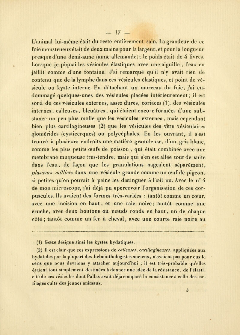 — \7 — L'animal lui-même était du reste entièrement sain. La grandeur de ce foie monstrueux était de deux mains pour la largeur, et pour la longueur presque d'une demi-aune (aune allemande); le poids était de 4 livres. Lorsque je piquai les vésicules élastiques avec une aiguille , l'eau en jaillit comme d'une fontaine. J'ai remarqué qu'il n'y avait rien de contenu que de la lymphe dans ces vésicules élastiques, et point de vé- sicule ou kyste interne. En détachant un morceau du foie, j'ai en- dommagé quelques-unes des vésicules placées intérieurement; il est sorti de ces vésicules externes, assez dures, coriaces (1), des vésicules internes, calleuses, bleuâtres, qui étaient encore formées d'une sub- stance un peu plus molle que les vésicules externes , mais cependant bien plus cartilagineuses (2) que les vésicules des vers vésiculaires glomérides (cysticerques) ou polycéphales. En les ouvrant, il s'est trouvé à plusieurs endroits une matière granuleuse, d'un gris blanc, comme les plus petits œufs de poisson , qui était combinée avec une membrane muqueuse très-tendre, mais qui s'en est allée tout de suite dans l'eau, de façon que les granulations nageaient séparément, plusieurs milliers dans une vésicule grande comme un œuf de pigeon, si petites qu'on pouvait à peine les distinguer à l'œil nu. Avec le n° 4 de mon microscope, j'ai déjà pu apercevoir l'organisation de ces cor- puscules. Ils avaient des formes très-variées : tantôt comme un cœur, avec une incision en haut, et une raie noire ; tantôt comme une cruche, avec deux boutons ou nœuds ronds en haut, un de chaque côté ; tantôt comme un fer à cheval, avec une courte raie noire au (i) Gœze désigne ainsi les kystes hydatiques. (2) Il est clair que ces expressions de calleuses, cartilagineuses, appliquées aux hydatides par la plupart des helminthologistes anciens, n'avaient pas pour eux le sens que nous devrions y attacher aujourd'hui : il est très-probable qu'elles étaient tout simplement destinées à donner une idée de la résistance, de l'élasti- cité de ces vésicules dont Pallas avait déjà comparé la consistance à celle des car- tilages cuits des jeunes animaux.