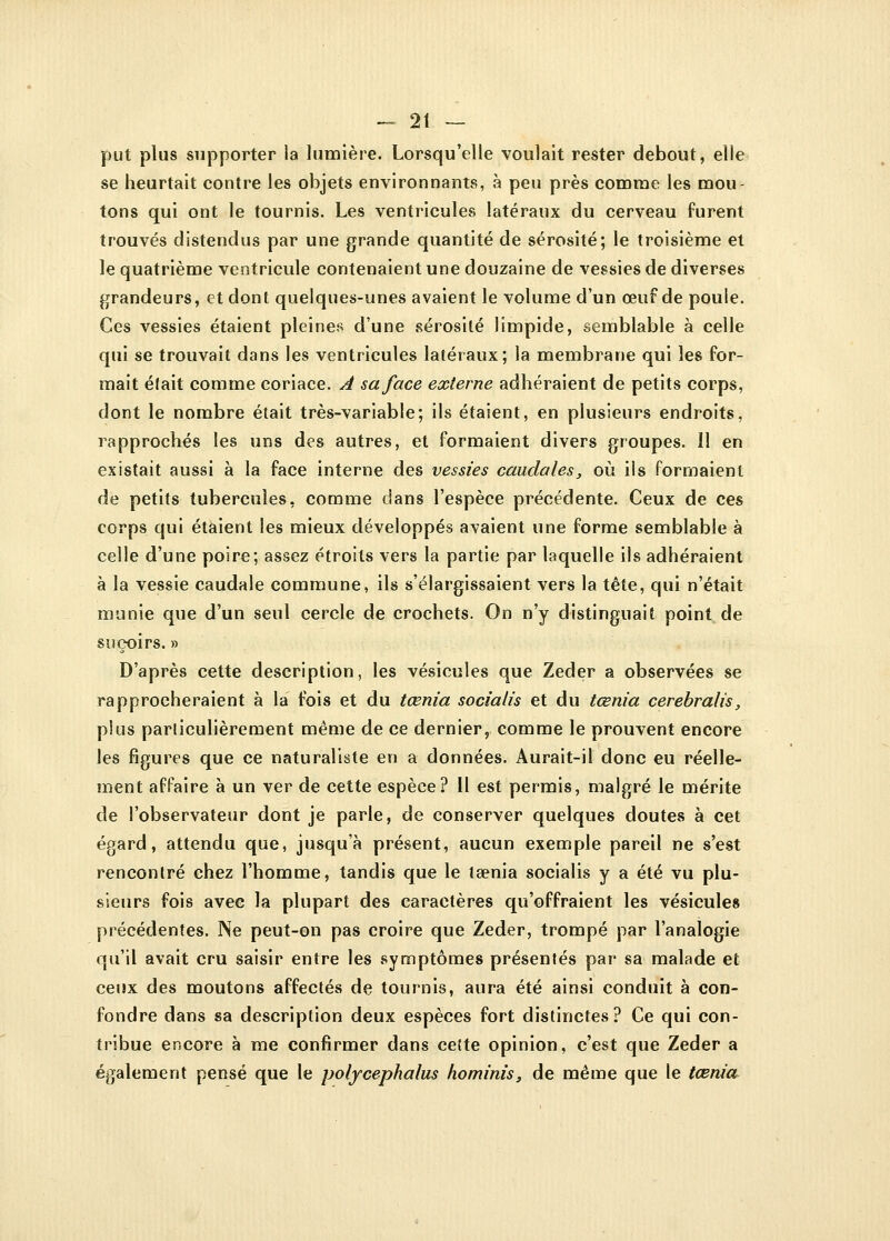 put plus supporter la lumière. Lorsqu'elle voulait rester debout, elle se heurtait contre les objets environnants, à peu près comme les mou- tons qui ont le tournis. Les ventricules latéraux du cerveau furent trouvés distendus par une grande quantité de sérosité; le troisième et le quatrième ventricule contenaient une douzaine de vessies de diverses grandeurs, et dont quelques-unes avaient le volume d'un œuf de poule. Ces vessies étaient pleines d'une sérosité limpide, semblable à celle qui se trouvait dans les ventricules latéraux; la membrane qui les for- mait était comme coriace. A sa face externe adhéraient de petits corps, dont le nombre était très-variable; ils étaient, en plusieurs endroits, rapprochés les uns des autres, et formaient divers groupes. 11 en existait aussi à la face interne des vessies caudales, où ils formaient de petits tubercules, comme dans l'espèce précédente. Ceux de ces corps qui étaient les mieux développés avaient une forme semblable à celle d'une poire; assez étroits vers la partie par laquelle ils adhéraient à la vessie caudale commune, ils s'élargissaient vers la tête, qui n'était munie que d'un seul cercle de crochets. On n'y distinguait point de suçoirs. » D'après cette description, les vésicules que Zeder a observées se rapprocheraient à la fois et du tœnia socialis et du tœnia cerebralis, plus particulièrement même de ce dernier, comme le prouvent encore les figures que ce naturaliste en a données. Aurait-il donc eu réelle- ment affaire à un ver de cette espèce? 11 est permis, malgré le mérite de l'observateur dont je parle, de conserver quelques doutes à cet égard, attendu que, jusqu'à présent, aucun exemple pareil ne s'est rencontré chez l'homme, tandis que le taenia socialis y a été vu plu- sieurs fois avee la plupart des caractères qu'offraient les vésicules précédentes. Ne peut-on pas croire que Zeder, trompé par l'analogie qu'il avait cru saisir entre les symptômes présentés par sa malade et ceux des moutons affectés de tournis, aura été ainsi conduit à con- fondre dans sa description deux espèces fort distinctes? Ce qui con- tribue encore à me confirmer dans cette opinion, c'est que Zeder a également pensé que le polycephalus hominis, de même que le tœnia