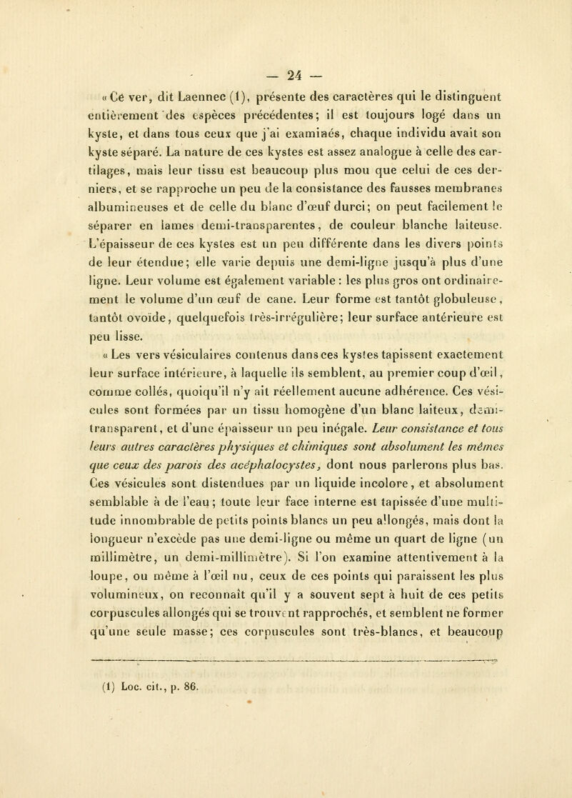 « Ce ver, dit Laennec (1), présente des caractères qui le distinguent entièrement des espèces précédentes; il est toujours logé dans un kyste, et dans tous ceux que j'ai examinés, chaque individu avait son kyste séparé. La nature de ces kystes est assez analogue à celle des car- tilages, mais leur tissu est beaucoup plus mou que celui de ces der- niers, et se rapproche un peu de la consistance des fausses membranes albumineuses et de celle du blanc d'œuf durci; on peut facilement !e séparer en lames demi-transparentes, de couleur blanche laiteuse. L'épaisseur de ces kystes est un peu différente dans les divers points de leur étendue; elle varie depuis une demi-ligne jusqu'à plus d'une ligne. Leur volume est également variable : les plus gros ont ordinaire- ment le volume d'un œuf de cane. Leur forme est tantôt globuleuse, tantôt ovoïde, quelquefois très-irrégulière; leur surface antérieure est peu lisse. «Les vers vésiculaires contenus dans ces kystes tapissent exactement leur surface intérieure, à laquelle ils semblent, au premier coup d'œil, comme collés, quoiqu'il n'y ait réellement aucune adhérence. Ces vési- cules sont formées par un tissu homogène d'un blanc laiteux, dsmi- transparent, et d'une épaisseur un peu inégale. Leur consistance et tous leurs autres caractères physiques et chimiques sont absolument les mêmes que ceux des parois des acéphalocystes, dont nous parlerons plus bas. Ces vésicules sont distendues par un liquide incolore, et absolument semblable à de l'eau ; toute leur face interne est tapissée d'une multi- tude innombrable de petits points blancs un peu allongés, mais dont Sa longueur n'excède pas une demi-ligne ou même un quart de ligne (un millimètre, un demi-millimètre). Si l'on examine attentivement à la loupe, ou même à l'œil nu, ceux de ces points qui paraissent les plus volumineux, on reconnaît qu'il y a souvent sept à huit de ces petits corpuscules allongés qui se trouvent rapprochés, et semblent ne former qu'une seule masse; ces corpuscules sont très-blancs, et beaucoup ;i) Loc. cit., p. 86.