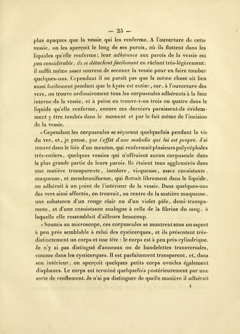 plus opaques que la vessie qui les renferme. A l'ouverture de cette vessie, on les aperçoit le long de ses parois, où ils flottent dans les liquides qu'elle renferme; leur adhérence aux parois de la vessie est peu considérable; ils se détachent facilement en raclant très-légèrement: il suffit même assez souvent de secouer la vessie pour en faire tomber quelques-uns. Cependant il ne paraît pas que la même chose ait lieu aussi facilement pendant que le kyste est entier, car, à l'ouverture des vers, on trouve ordinairement tous les corpuscules adhérents à la face interne de la vessie, et à peine en trouve-t-on trois ou quatre dans le liquide qu'elle renferme, encore ces derniers paraissent-ils évidem- ment y être tombés dans le moment et par le fait même de l'incision de la vessie. « Cependant les corpuscules se séparent quelquefois pendant la vie du ver, et, je pense, par l'effet d'une maladie qui lui est propre. J'ai trouvédansle foie d'un mouton, qui renfermait plusieurs polycéphales très-entiers, quelques vessies qui n'offraient aucun corpuscule dans la plus grande partie de leurs parois. Ils étaient tous agglomérés dans une matière transparente, incolore, visqueuse, assez consistante, muqueuse, et membraniforme, qui flottait librement dans le liquide, ou adhérait à un point de l'intérieur de la vessie. Dans quelques-uns des vers ainsi affectés, on trouvait, au centre de la matière muqueuse, une substance d'un rouge clair ou d'un violet pâle, demi-transpa- rente, et d'une consistance analogue à celle de la fibrine du sang, à laquelle elle ressemblait d'ailleurs beaucoup. «Soumis au microscope, ces corpuscules se montrentsous un aspect à peu près semblable à celui des cysticerques, et ils présentent très- distinctement un corps et une tête : le corps est à peu près cylindrique. Je n'y ai pas distingué d'anneaux ou de bandelettes transversales, comme dans les cysticerques. Il est parfaitement transparent, et, clans son intérieur, on aperçoit quelques petits corps ovoïdes également diaphanes. Le corps est terminé quelquefois postérieurement par une sorte de renflement. Je n'ai pu distinguer de quelle manière il adhérait