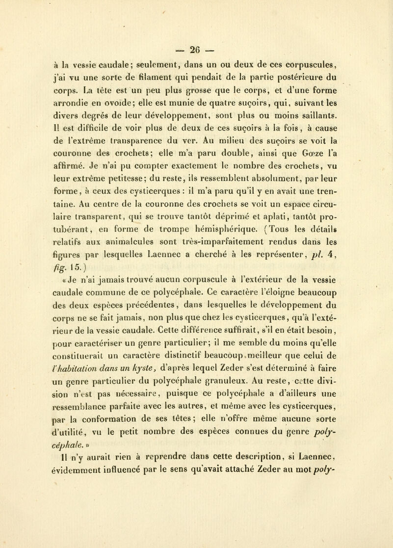 à la vessie caudale; seulement, dans un ou deux de ces corpuscules, j'ai vu une sorte de filament qui pendait de la partie postérieure du corps. La tête est un peu plus grosse que le corps, et d'une forme arrondie en ovoïde; elle est munie de quatre suçoirs, qui, suivant les divers degrés de leur développement, sont plus ou moins saillants. 11 est difficile de voir plus de deux de ces suçoirs à la fois, à cause de l'extrême transparence du ver. Au milieu des suçoirs se voit la couronne des crochets; elle m'a paru double, ainsi que Gœze l'a affirmé. Je n'ai pu compter exactement le nombre des crochets, vu leur extrême petitesse; du reste, ils ressemblent absolument, par leur forme, à ceux des cysticerques : il m'a paru qu'il y en avait une tren- taine. Au centre de la couronne des crochets se voit un espace circu- laire transparent, qui se trouve tantôt déprimé et aplati, tantôt pro- tubérant , en forme de trompe hémisphérique. ( Tous les détails relatifs aux animalcules sont très-imparfaitement rendus dans les figures par lesquelles Laennec a cherché à les représenter, pi. 4, fig.\5.) «Je n'ai jamais trouvé aucun corpuscule à l'extérieur de la vessie caudale commune de ce polycéphale. Ce caractère l'éloigné beaucoup des deux espèces précédentes, dans lesquelles le développement du corps ne se fait jamais, non plus que chez les cysticerques, qu'à l'exté- rieur de la vessie caudale. Cette différence suffirait, s'il en était besoin, pour caractériser un genre particulier; il me semble du moins qu'elle constituerait un caractère distinctif beaucoup,meilleur que celui de l'habitation dans un kyste, d'après lequel Zeder s'est déterminé à faire un genre particulier du polycéphale granuleux. Au reste, cette divi- sion n'est pas nécessaire, puisque ce polycéphale a d'ailleurs une ressemblance parfaite avec les autres, et même avec les cysticerques, par la conformation de ses têtes ; elle n'offre même aucune sorte d'utilité, vu le petit nombre des espèces connues du genre poly- céphale. » Il n'y aurait rien à reprendre dans cette description, si Laennec, évidemment influencé par le sens qu'avait attaché Zeder au mot poly-