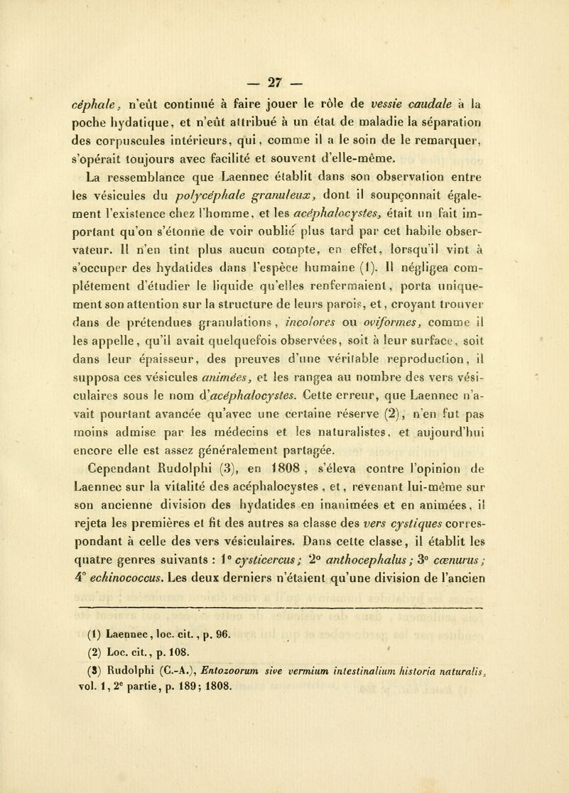 céphale. n'eût continué à faire jouer le rôle de vessie caudale à la poche hydatique, et n'eût aitribué à un état de maladie la séparation des corpuscules intérieurs, qui, comme il a le soin de le remarquer, s'opérait toujours avec facilité et souvent d'elle-même. La ressemblance que Laennec établit dans son observation entre les vésicules du polycéphale granuleux, dont il soupçonnait égale- ment l'existence chez l'homme, et les acéphafocystes, était un fait im- portant qu'on s'étonne de voir oublie plus tard par cet habile obser- vateur, ïl n'en tint plus aucun compte, en effet, lorsqu'il vint à s'occuper des hydatides dans l'espèce humaine (1). Il négligea com- plètement d'étudier le liquide qu'elles renfermaient, porta unique- ment son attention sur la structure de leurs paroi?, et, croyant trouver dans de prétendues granulations, incolores ou oviformes, comme il les appelle, qu'il avait quelquefois observées, soit à leur surface, soit dans leur épaisseur, des preuves d'une vériîable reproduction, il supposa ces vésicules animées, et les rangea au nombre des vers vési- culaires sous le nom à'acéphalocystes. Cette erreur, que Laennec n'a- vait pourtant avancée qu'avec une certaine réserve (2), n'en fut pas moins admise par les médecins et les naturalistes, et aujourd'hui encore elle est assez généralement partagée. Cependant Rudolphi (3), en 1808 , s'éleva contre l'opinion de Laennec sur la vitalité des acéphalocystes , et, revenant lui-même sur son ancienne division des hydatides en inanimées et en animées, il rejeta les premières et fit des autres sa classe des vers cystiques corres- pondant à celle des vers vésiculaires. Dans cette classe, il établit les quatre genres suivants : 1° cysticercus ; '2° anthocephaius ; 3° cœnurus ; 4° echinococcus. Les deux derniers n'étaient qu'une division de l'ancien (1) Laennec, loc. cit., p. 96. (2) Loc. cit., p. 108. (3) Rudolphi (C.-A.), Entozoorum sive vermium intestinalium historia naturalis, vol. 1,2e partie, p. 189; 1808.