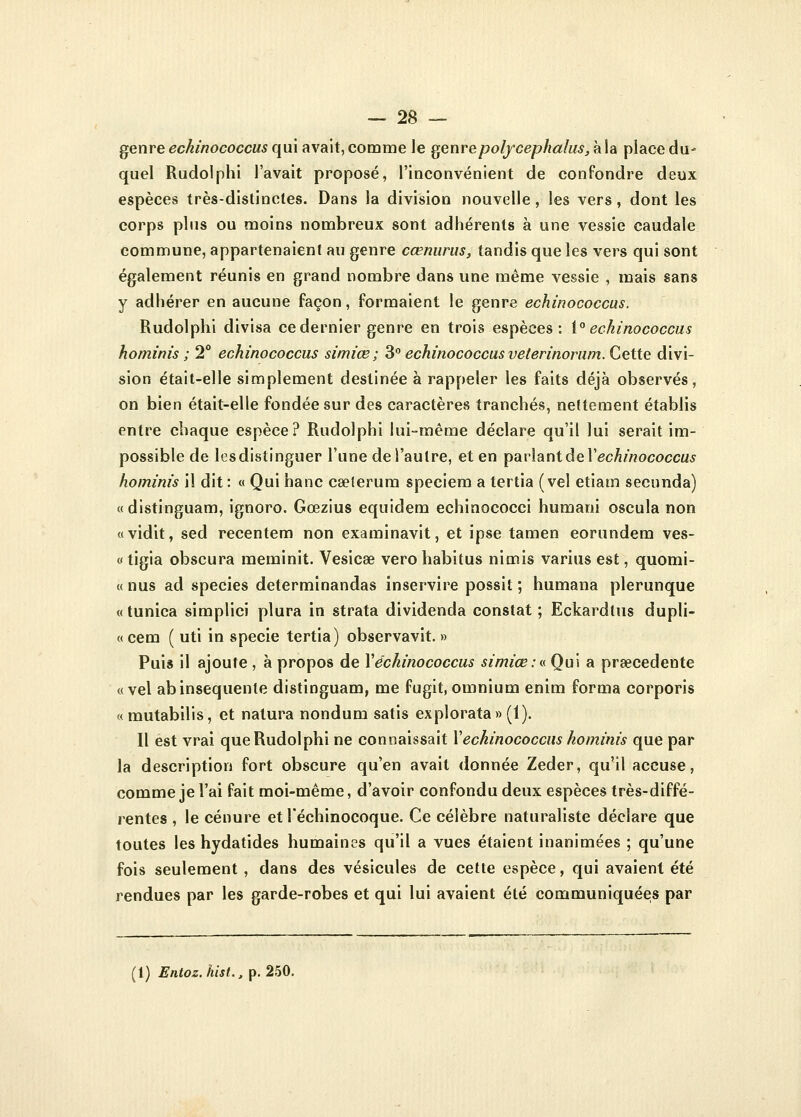 genre echinococcus qui avait, comme le genrepolfcephalus,à\a place du* quel Rudolphi l'avait proposé, l'inconvénient de confondre deux espèces très-distinctes. Dans la division nouvelle, les vers, dont les corps plus ou moins nombreux sont adhérents à une vessie caudale commune, appartenaient au genre cœnurus, tandis que les vers qui sont également réunis en grand nombre dans une même vessie , mais sans y adhérer en aucune façon, formaient le genre echinococcus. Rudolphi divisa ce dernier genre en trois espèces: 1° echinococcus hominis ; 2° echinococcus simiœ ; 3° echinococcus veterinorum. Cette divi- sion était-elle simplement destinée à rappeler les faits déjà observés, on bien était-elle fondée sur des caractères tranchés, nettement établis entre chaque espèce? Rudolphi lui-même déclare qu'il lui serait im- possible de lesdistinguer l'une de l'autre, et en parlant de Y echinococcus hominis il dit: « Qui hanc cselerum speciem a tertia (vel etiam secunda) «distinguam, ignoro. Gœzius equidem echinococci humani oscula non «vidit, sed recentem non examinavit, et ipse tamen eorundem ves- « tigia obscura raeminit. Vesicee vero habitus nimis varius est, quomi- « nus ad species determinandas inservire possit ; humana plerunque « tunica simplici plura in strata dividenda constat ; Eckardtus dupli- « cem ( uti in specie tertia) observavit. » Puis il ajoute , à propos de Xechinococcus simiœ:a Qui a prœcedente «vel abinsequenle distinguam, me fugit, omnium enim forma corporis «mutabilis, et nalura nondum satis explorata» (1). Il est vrai que Rudolphi ne connaissait Y echinococcus hominis que par la description fort obscure qu'en avait donnée Zeder, qu'il accuse, comme je l'ai fait moi-même, d'avoir confondu deux espèces très-diffé- rentes , le cénure et l'échinocoque. Ce célèbre naturaliste déclare que toutes les hydatides humaines qu'il a vues étaient inanimées ; qu'une fois seulement , dans des vésicules de cette espèce, qui avaient été rendues par les garde-robes et qui lui avaient été communiquées par (1) Entoz.hist., p. 250.