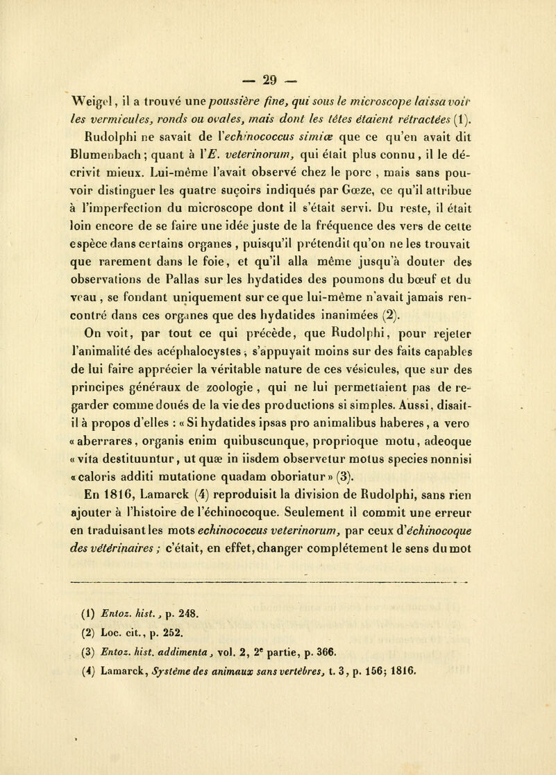 Weigel, il a trouvé une poussière fine, qui sous le microscope laissa voir les vermicules, ronds ou ovales, mais dont les têtes étaient rétractées (1). Rudolphi ne savait de Yechinococcus simiœ que ce qu'en avait dit Blumenbach; quant à YE. veterinorum, qui était plus connu, il le dé- crivit mieux. Lui-même l'avait observé chez le porc , mais sans pou- voir distinguer les quatre suçoirs indiqués par Gœze, ce qu'il attribue à l'imperfection du microscope dont il s'était servi. Du reste, il était loin encore de se faire une idée juste de la fréquence des vers de cette espèce dans certains organes, puisqu'il prétendit qu'on ne les trouvait que rarement dans le foie, et qu'il alla même jusqu'à douter des observations de Pallas sur les hydatides des poumons du bœuf et du veau , se fondant uniquement sur ce que lui-même n'avait jamais ren- contré dans ces organes que des hydatides inanimées (2). On voit, par tout ce qui précède, que Rudolphi, pour rejeter l'animalité des acéphalocystes -, s'appuyait moins sur des faits capables de lui faire apprécier la véritable nature de ces vésicules, que sur des principes généraux de zoologie , qui ne lui permettaient pas de re- garder comme doués de la vie des productions si simples. Aussi, disait- il à propos d'elles : « Si hydatides ipsas pro animalibus haberes, a vero «aberrares, organis enim quibuscunque, proprioque motu, adeoque « vita destituuntur, utqua? in iisdem observetur motus speciesnonnisi «caloris additi mutatione quadam oboriatur» (3). En 1816, Lamarck (4) reproduisit la division de Rudolphi, sans rien ajouter à l'histoire de l'échinocoque. Seulement il commit une erreur en traduisant les mots echinococcus veterinorum, par ceux à'échinocoque des vétérinaires ; c'était, en effet, changer complètement le sens du mot (1) Enioz. hist., p. 248. (2) Loc. cit., p. 252. (3) Entoz. hist. addimenta, vol. 2, 2e partie, p. 366. (4) Lamarck, Système des animaux sans vertèbres, t. 3, p. 156; 1816.
