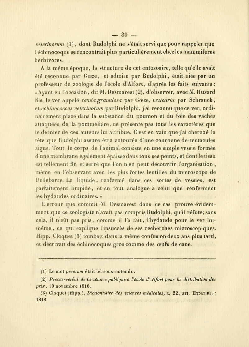 veterinorum (1), dont Rudolphi ne s'était servi que pour rappeler que l'échinocoque se rencontrait plus particulièrement chez les mammifères herbivores. A la même époque, la structure de cet entozoaire, telle qu'elle avait été reconnue par Gœze, et admise par Rudolphi, était niée par un professeur de zoologie de l'école d'Alfort, d'après les faits suivants: « Ayant eu l'occasion, dit M. Desmarest (2), d'observer, avec M. Huzard fils, lever appelé tœniagranulosa par Gœze, vesicaria par Schranck, et echînococcus veterinorum par Rudolphi, j'ai reconnu que ce ver, ordi- nairement placé dans la substance du poumon et du foie des vaches attaquées de la pommelière, ne présente pas tous les caractères que le dernier de ces auteurs lui attribue. C'est en vain que j'ai cherché la tête que Rudolphi assure être entourée d'une couronne de tentacules aigus. Tout le corps de l'animal consiste en une simple vessie formée d'une membrane également épaisse dans tous ses points, et dont le tissu est tellement fin et serré que l'on n'en peut découvrir l'organisation , même en l'observant avec les plus fortes lentilles du microscope de Oeilebarre. Le liquide, renfermé dans ces sortes de vessies, est parfaitement limpide, et en tout analogue à celui que renferment les hydaîides ordinaires. » L'erreur que commit M. Desmarest dans ce cas prouve évidem- ment que ce zoologiste n'avait pas compris Rudolphi, qu'il réfute; sans cela, il n'eût pas pris , comme il l'a fait, l'hydatide pour le ver lui- même , ce qui explique l'insuccès de ses recherches microscopiques. Hipp. Cloquet (3) tombait dans la même confusion deux ans plus tard, et décrivait des échinocoques gros comme des œufs de cane. (1) Le mot pecorum était ici sous-entendu. (2) Procès-verbal delà séance publique à l'école d'Alfort pour la distribution des prix, 10 novembre 1816. (3) Cloquet (Hipp.), Dictionnaire des sciences médicales, t. 22, art. Hydatides ; 1818.