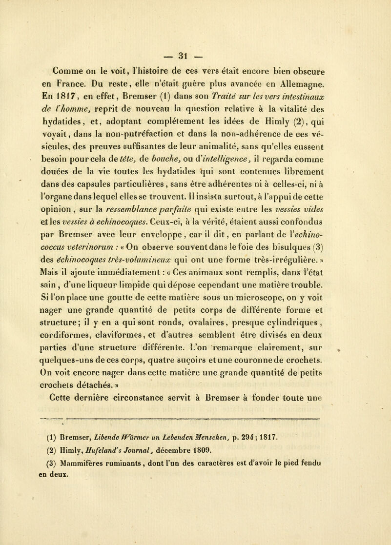 Comme on le voit, l'histoire de ces vers était encore bien obscure en France. Du reste, elle n'était guère plus avancée en Allemagne. En 1817, en effet, Bremser (1) dans son Traité sur les vers intestinaux de l'homme, reprit de nouveau la question relative à la vitalité des hydatides, et, adoptant complètement les idées de Himly (2), qui voyait, dans la non-putréfaction et dans la non-adhérence de ces vé- sicules, des preuves suffisantes de leur animalité, sans qu'elles eussent besoin pour cela de tête, de bouche, ou d'intelligence, il regarda comme douées de la vie toutes les hydatides qui sont contenues librement dans des capsules particulières , sans être adhérentes ni à celles-ci, ni à l'organe dans lequel elles se trouvent. Il insista surtout, à l'appui de cette opinion , sur la ressemblance parfaite qui existe entre les vessies vicies et les vessies à echinocoques. Ceux-ci, à la vérité, étaient aussi confondus par Bremser avec leur enveloppe, car il dit, en parlant de Yechino- coccus veterinorum : « On observe souvent dans le foie des bisulques (3) des echinocoques très-volumineux qui ont une forme très-irrégulière. » Mais il ajoute immédiatement : « Ces animaux sont remplis, dans l'état sain , d'une liqueur limpide qui dépose cependant une matière trouble. Si l'on place une goutte de cette matière sous un microscope, on y voit nager une grande quantité de petits corps de différente forme et structure; il y en a qui sont ronds, ovalaires, presque cylindriques , cordiformes, claviformes, et d'autres semblent être divisés en deux parties d'une structure différente. L'on remarque clairement, sur quelques-uns de ces corps, quatre suçoirs et une couronne de crochets. On voit encore nager dans cette matière une grande quantité de petits crochets détachés. » Cette dernière circonstance servit à Bremser à fonder toute une (1) Bremser, Libende fVurmer un Lebenden Menschen, p. 294 ; 1817. (2) Himly, Hufeland's Journal, décembre 1809. (3) Mammifères ruminants, dont l'un des caractères est d'avoir le pied fendu en deux.