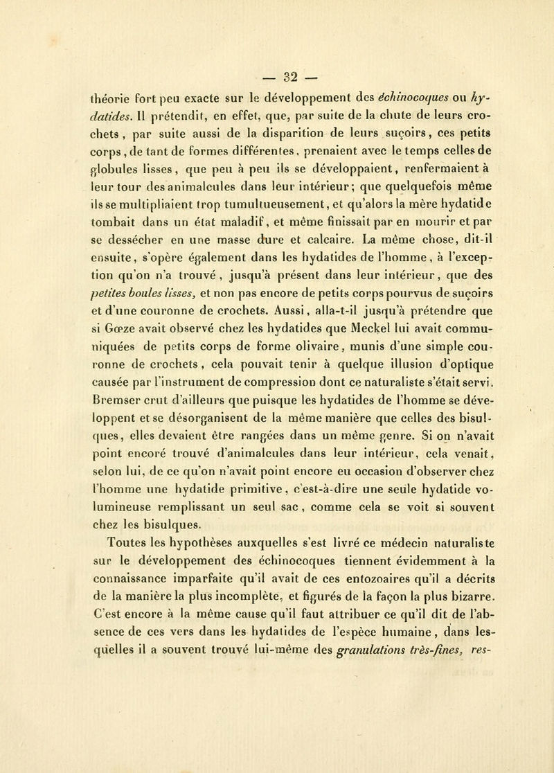 théorie fort peu exacte sur le développement des êchinocoques ou hy~ datides. il prétendit, en effet, que, par suite de la chute de leurs cro- chets , par suite aussi de la disparition de leurs suçoirs, ces petits corps, de tant de formes différentes, prenaient avec le temps celles de globules lisses, que peu à peu ils se développaient, renfermaient à leur tour des animalcules dans leur intérieur; que quelquefois même ils se multipliaient trop tumultueusement, et qu'alors la mèrehydatide tombait dans un état maladif, et même finissait par en mourir et par se dessécher en une masse dure et calcaire. La même chose, dit-il ensuite, s'opère également dans les hydatides de l'homme, à l'excep- tion qu'on n'a trouvé, jusqu'à présent dans leur intérieur, que des petites boules lisses, et non pas encore de petits corps pourvus de suçoirs et d'une couronne de crochets. Aussi, alla-t-il jusqu'à prétendre que si Gœze avait observé chez les hydatides que Meckel lui avait commu- niquées de petits corps de forme olivaire, munis d'une simple cou- ronne de crochets, cela pouvait tenir à quelque illusion d'optique causée par l'instrument décompression dont ce naturaliste s'était servi. Bremser crut d'ailleurs que puisque les hydatides de l'homme se déve- loppent et se désorganisent de la même manière que celles des bisul- ques, elles devaient être rangées dans un même genre. Si on n'avait point encore trouvé d'animalcules dans leur intérieur, cela venait, selon lui, de ce qu'on n'avait point encore eu occasion d'observer chez l'homme une hydatide primitive, c'est-à-dire une seule hydatide vo- lumineuse remplissant un seul sac, comme cela se voit si souvent chez les bisulques. Toutes les hypothèses auxquelles s'est livré ce médecin naturaliste sur le développement des êchinocoques tiennent évidemment à la connaissance imparfaite qu'il avait de ces entozoaires qu'il a décrits de la manière la plus incomplète, et figurés de la façon la plus bizarre. C'est encore à la même cause qu'il faut attribuer ce qu'il dit de l'ab- sence de ces vers dans les hydatides de l'espèce humaine, dans les- quelles il a souvent trouvé lui-ïnême des granulations très-fines, res-