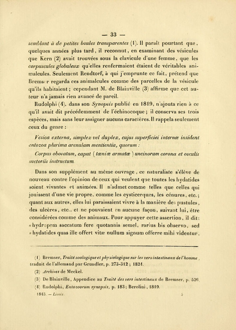 semblant à de petites boules transparentes (1). 11 paraît pourtant que , quelques années plus tard, il reconnut, en examinant des vésicules que Kern (2) avait trouvées sous la clavicule d'une femme, que les corpuscules globuleux qu'elles renfermaient étaient de véritables ani- malcules. Seulement Rendtorf, à qui j'emprunte ce fait, prétend que Bremser regarda ces animalcules comme des parcelles de la vésicule qu'ils habitaient ; cependant M. de Blainviile (3) affirme que cet au- teur n'a jamais rien avancé de pareil. Rudolphi (4), dans son Synopsis publié en 1819, n'ajouta rien à ce qu'il avait dit précédemment de l'échinocoque ; il conserva ses trois espèces, mais sans leurassigneraucunscaracteres.il rappela seulement ceux du genre : Vesica externa, simplex vel duplex, cujus superficiei internœ insident entozoa plurima arenulam mentientia3 quorum : Corpus obovatum, caput ( tœniœ armatœ ) uncinorum corona et osculis suctoriis instructum Dans son supplément au même ouvrage , ce naturaliste s'élève de nouveau contre l'opinion de ceux qui veulent que toutes les hydatides soient vivantes et animées. Il n'admet comme telles que celles qui jouissent d'une vie propre, comme les eysticerques, les cénures, etc.; quant aux autres, elles lui paraissaient vivre à la manière de? pustules , des ulcères, etc.. et ne pouvaient en aucune façon, suivant lui, être considérées comme des animaux. Pour appuyer cette assertion, il dit: «hydropem saccatum fere quotannis semel, rarius bis observo, sed «hydatides quas ille offert vitœ nullum signum offerre mihi videnlur, (1) Bremser, Traité zoologique et physiologique sur les- vers intestinaux de l'homme traduit de l'allemand par Grundter, p. 273-3t2 ; 1824. (2) Archives de Meckel. (3) De Blainville, Appendice au Traité des vers intestinaux de Bremser, p, 526 (4) Rudolphi, Entozoorum synopsis, p. 183; Berolini, 1819. 1843. — Livois- à