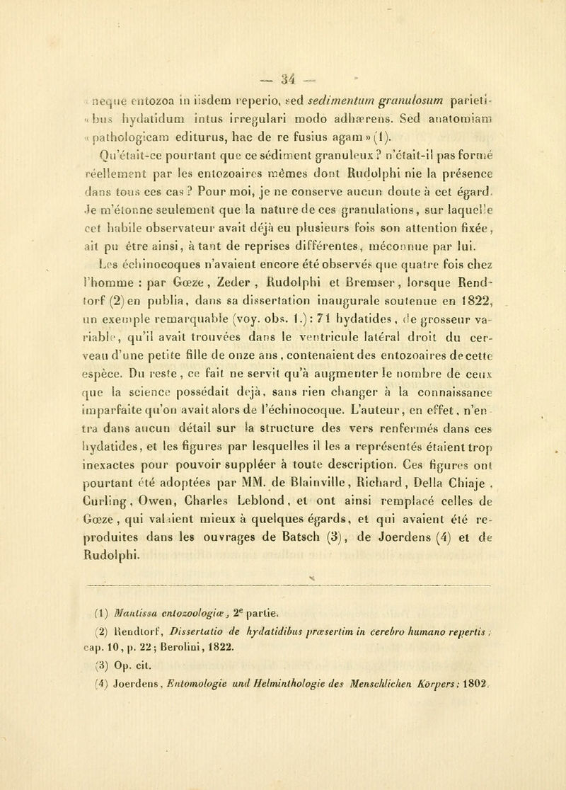 neque entozoa in iisdem reperio, sed sedimentum granulosum parietî- « bus hydatidum intus irregulari modo adha?rens. Sed anatomiam « pathologicam editurus, hac de re fusius agam»('l). Qu'était-ce pourtant que ce sédiment granuleux? n'cîait-il pas formé réellement par les enlozoaircs mêmes dont Rudolphi nie la présence dans tous ces cas ? Pour moi, je ne conserve aucun doute à cet égard. Je m'étonne seulement que la nature de ces granulations, sur laquelle cet habile observateur avait déjà eu plusieurs fois son attention fixée, ait pu être ainsi, à tant de reprises différentes, méconnue par lui. Los échinocoques n'avaient encore été observés que quatre fois chez l'homme : par Gœze , Zeder , Rudolphi et Bremser, lorsque Rend- forf (2) en publia, dans sa dissertation inaugurale soutenue en 1822, un exemple remarquable (voy. obs. 1.) : 71 hydatides , de grosseur va- riable, qu'il avait trouvées dans le ventricule latéral droit du cer- veau d'une petite fille de onze ans , contenaient des entozoaires de cette espèce. Du reste, ce fait ne servit qu'à augmenter le nombre de ceux que la science possédait déjà, sans rien changer à la connaissance imparfaite qu'on avait alors de l'échinocoque. L'auteur, en effet, n'en tra dans aucun détail sur la structure des vers renfermés dans ces hydatides, et les figures par lesquelles il les a représentés étaient trop inexactes pour pouvoir suppléer à toute description. Ces figures ont pourtant été adoptées par MM. de Blainville, Richard, Délia Chiaje . Curling, Owen, Charles Leblond, et ont ainsi remplacé celles de Gœze , qui val dent mieux à quelques égards, et qui avaient été re- produites dans les ouvrages de Batsch (3), de Joerdens (4) et de Rudoiphi. (\) Maniissa enlozoologice „ 2e partie. (2) Hendlorf, Dissertutio de hydatidibus prœsertim in Cerebro humano repertis ; cap. 10, p. 22; Berolini, 1822. (3) Op. cit. (4) Joerdens , Entomologie und Helminthologie des Menschlichen Korpers; \&Q2