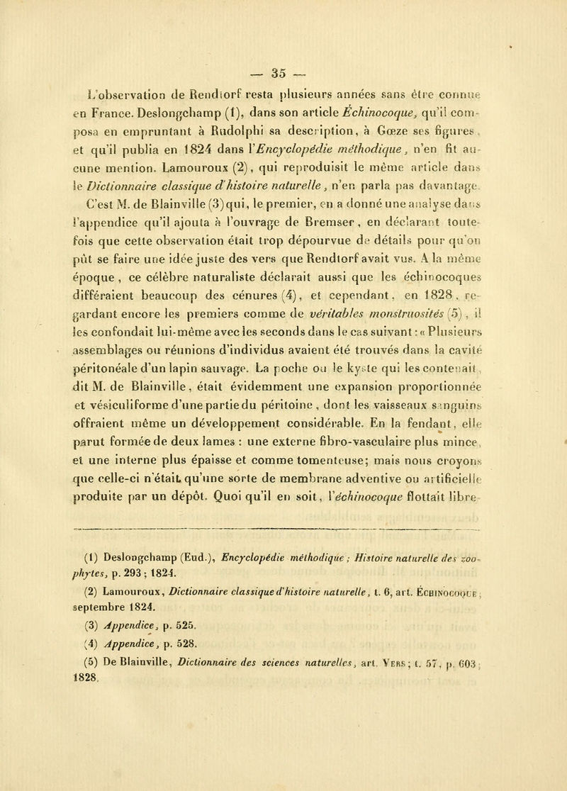 L'observation de Rencliorf resta plusieurs années sans être connue en France. Deslongchamp (1), dans son article Echinocoque, qu'il com- posa en empruntant à Rudolphi sa description, à Gœze ses figures et qu'il publia en 1824 dans Y Encyclopédie méthodique, n'en fit au cune mention. Lamouroux (2), qui reproduisit le même article dans le Dictionnaire classique d'histoire naturelle s n'en parla pas davantage. C'est M. de Blainvilîe (3) qui, le premier, en a donné une analyse da?;$ l'appendice qu'il ajouta à l'ouvrage de Bremser , en déclarant toute- fois que cette observation était trop dépourvue de détails pour qu'on pût se faire une idée juste des vers que Rendtorf avait vus. A la même époque , ce célèbre naturaliste déclarait aussi que les échinocoques différaient beaucoup des cénures(4), et cependant, en 1828, re- gardant encore les premiers comme de véritables monstruosités (5), il les confondait lui-même avec les seconds dans le cas suivant : « Plusieurs assemblages ou réunions d'individus avaient été trouvés dans la cavité péritonéale d'un lapin sauvage. La poche ou le kyste qui les contenait, ditM.de Blainvilîe, était évidemment une expansion proportionnée et vésiculiforme d'une partie du péritoine , dont les vaisseaux sanguins offraient même un développement considérable. En la fendant, elle parut formée de deux lames : une externe fibro-vasculaire plus mince, et une interne plus épaisse et comme tomenteuse; mais nous croyons que celle-ci n'était qu'une sorte de membrane adventive ou artificielle produite par un dépôt. Quoi qu'il en soit, Yéchinocoque flottait libre (1) DesloDgchamp (Eud.), Encyclopédie méthodique ; Histoire naturelle des zoo- phytes, p. 293 ; 1824. (2) Lamouroux, Dictionnaire classiqued'histoire naturelle, t. 6, art. ÉcHiNOCOQUE septembre 1824. (3) Appendice, p. 525. (4) Appendice, p. 528. (5) De Blainvilîe, Dictionnaire des sciences naturelles, art. Vers; t. 57, p, 603: 1828,
