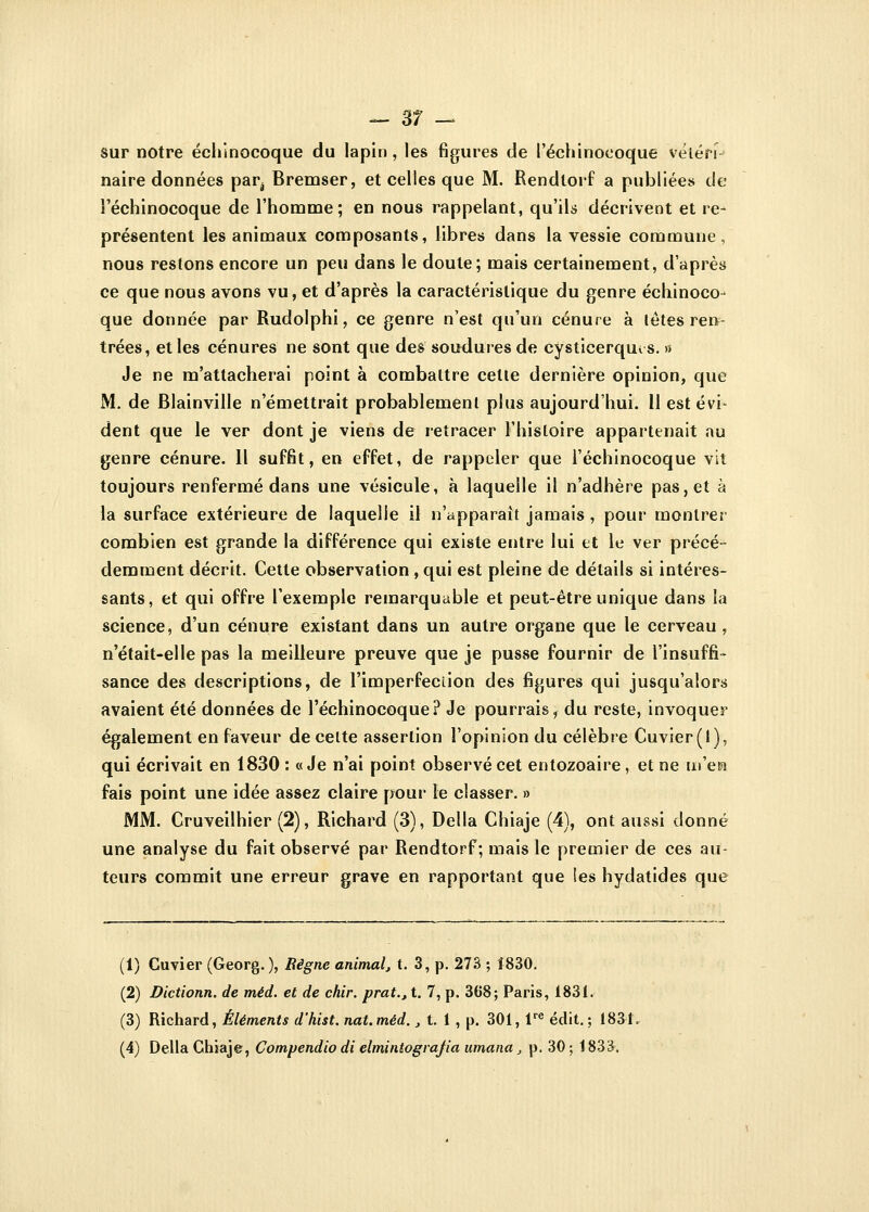 — 3? — sur notre échinocoque du lapin, les figures de Péchinoeoque vélén- naire données parv Bremser, et celles que M. Rendlorf a publiées de l'échinocoque de l'homme; en nous rappelant, qu'ils décrivent et re- présentent les animaux composants, libres dans la vessie commune, nous restons encore un peu dans le doute; mais certainement, d'après ce que nous avons vu, et d'après la caractéristique du genre échinoco- que donnée par Rudolphi, ce genre n'est qu'un cénure à têtes ren- trées, et les cénures ne sont que des soudures de cysticerquts. » Je ne m'attacherai point à combattre celte dernière opinion, que M. de Blainville n'émettrait probablement plus aujourd'hui. 11 est évi- dent que le ver dont je viens de retracer l'histoire appartenait nu genre cénure. Il suffit, en effet, de rappeler que l'échinocoque vit toujours renfermé dans une vésicule, à laquelle il n'adhère pas, et à la surface extérieure de laquelle il n'apparaît jamais , pour montrer combien est grande la différence qui existe entre lui et le ver précé- demment décrit. Cette observation , qui est pleine de détails si intéres- sants, et qui offre l'exemple remarquable et peut-être unique dans la science, d'un cénure existant dans un autre organe que le cerveau, n'était-elle pas la meilleure preuve que je pusse fournir de l'insuffi- sance des descriptions, de l'imperfection des figures qui jusqu'alors avaient été données de l'échinocoque? Je pourrais, du reste, invoquer également en faveur de celte assertion l'opinion du célèbre Cuvier(i), qui écrivait en 1830 : «Je n'ai point observé cet entozoaire , et ne m'era fais point une idée assez claire pour le classer. » MM. Cruveilhier (2), Richard (3), Délia Chiaje (4), ont aussi donné une analyse du fait observé par Rendtorf ; mais le premier de ces au- teurs commit une erreur grave en rapportant que les hydatides que (1) Cuvier (Georg. ), Règne animal, t. 3, p. 273 ; Î830. (2) Dictionn. de méd. et de chir. prat.tt. 7, p. 368; Paris, 1831. (3) Richard, Éléments d'hist. nat.méd., t. 1 , p. 301, lre édit. ; 1831,