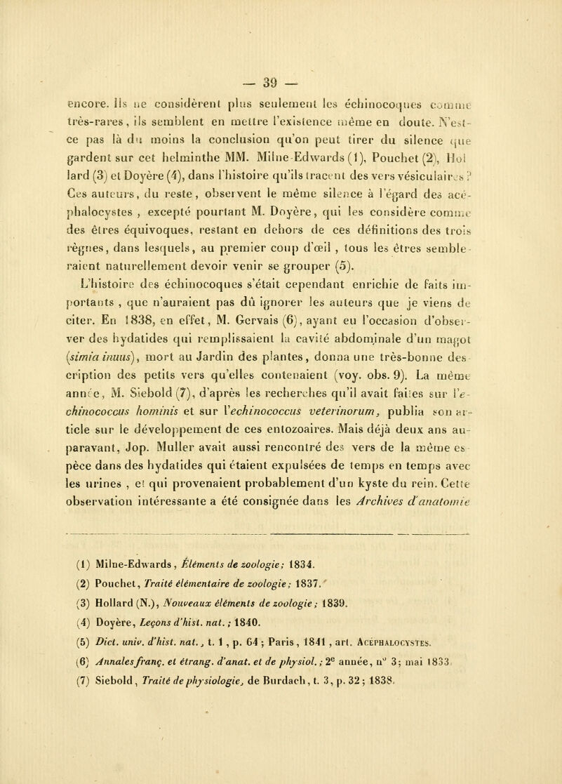 encore, ils ne considèrent plus seulement les échinocoques comme très-rares, ils semblent en mettre l'existence même en doute. N'est- ce pas là du moins la conclusion qu'on peut tirer du silence que gardent sur cet helminthe MM. Milne Edwards (1), Pouchet (2), Hoi lard (3) et Doyère (4), dans l'histoire qu'ils tracent des vers vésicuiaiivs ? Ces auteurs, du reste, observent le même silence à l'égard des acé- phalocystes , excepté pourtant M. Doyère, qui les considère comme des êtres équivoques, restant en dehors de ces définitions des trois règnes, dans lesquels, au premier coup d'œil , tous le* êtres semble raient naturellement devoir venir se grouper (5). L'histoire des échinocoques s'était cependant enrichie de faits im- portants , que n'auraient pas dû ignorer les auteurs que je viens de citer. En 1838, en effet, M. Gcrvais (6), ayant eu l'occasion d'obser- ver des hydatides qui remplissaient la cavité abdominale d'un magot (sîmia inuus), mort au Jardin des plantes, donna une très-bonne des cription des petits vers qu'elles contenaient (voy. obs. 9). La même année, M. Siebold(7), d'après les recherches qu'il avait faites sur Ye- chinococcus hominis et sur Xechinococcus veterinorum, publia son ar- ticle sur le développement de ces entozoaires. Mais déjà deux ans au- paravant, Jop. Muller avait aussi rencontré des vers de la même es pèce dans des hydatides qui étaient expulsées de temps en temps avec les urines , e>. qui provenaient probablement d'un kyste du rein. Cette observation intéressante a été consignée dans les Archives danatomie (1) M il ne-Edwards , Éléments de zoologie ; 1834. (2) Pouchet, Traité élémentaire de zoologie; 1837.' (3) Hollard (N.), Nouveaux éléments de zoologie ; 1839. (4) Doyère, Leçons d'hisi. nat. ; 1840. (5) Dict. univ. d'hist. nat., t. 1 , p. 64 ; Paris, 1841 , art. Acéphalocystes. (6) Annales franc, et étrang. d'anat. et de physiol. ; 2e année, n° 3; niai 1833 (7) Siebold , Traité de physiologie, de Burdach, t. 3, p. 32 ; 1838.