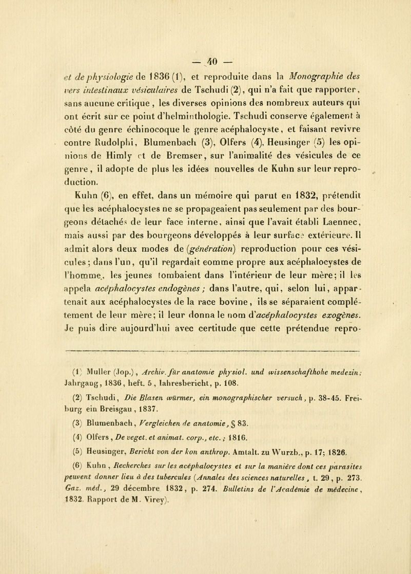et de physiologie de 1836(1), et reproduite dans la Monographie des vers intestinaux vésiculaires de Tschudi (2), qui n'a fait que rapporter, sans aucune critique , les diverses opinions des nombreux auteurs qui ont écrit sur ce point d'helminthologie. Tschudi conserve également à côté du genre échinocoque le genre acéphalocyste, et faisant revivre contre Rudolphi, Blumenbach (3), Olfers (4), Heusinger (5) les opi- nions de Himly et de Bremser, sur l'animalité des vésicules de ce genre, il adopte de plus les idées nouvelles de Kuhn sur leur repro- duction. Kuhn (6), en effet, dans un mémoire qui parut en 1832, prétendit que les acéphalocystes ne se propageaient pas seulement par des bour- geons détachés de leur face interne, ainsi que l'avait établi Laennec, mais aussi par des bourgeons développés à leur surface extérieure. Il admit alors deux modes de [génération) reproduction pour ces vési- cules; dans l'un, qu'il regardait comme propre aux acéphalocystes de l'homme., les jeunes tombaient dans l'intérieur de leur mère; il les appela acéphalocystes endogènes ; dans l'autre, qui, selon lui, appar- tenait aux acéphalocystes de la race bovine , ils se séparaient complè- tement de leur mère; il leur donna le nom à1 acéphalocystes exogènes. Je puis dire aujourd'hui avec certitude que cette prétendue repro- (1) Muller (Jop.), Archiv. fur anatomie physiol. und ivissenschafthohe medezin; JahrgaDg, 1836, heft. 5 , lahresbericht, p. 108. (2) Tschudi, Die Blasen wûrmer, ein monographischer versuch, p. 38-45. Frei- burg ein Breisgau , 1837. (3) Blumenbach, Vergleichen de anatomie,§ 83. (4) Olfers , De veget. et animât, corp., etc. ; 1816. (5) Heusiûger, Bericht von der kon anthrop. Amlalt. zu Wurzb., p. 17; 1826. (6) Kuhn , Recherches sur les acéphalocystes et sur la manière dont ces parasites peuvent donner lieu à des tubercules (Annales des sciences naturelles , t. 29 , p. 273. Gaz. méd., 29 décembre 1832, p. 274. Bulletins de l'Académie de médecine, 1832. Rapport de M. Virey).